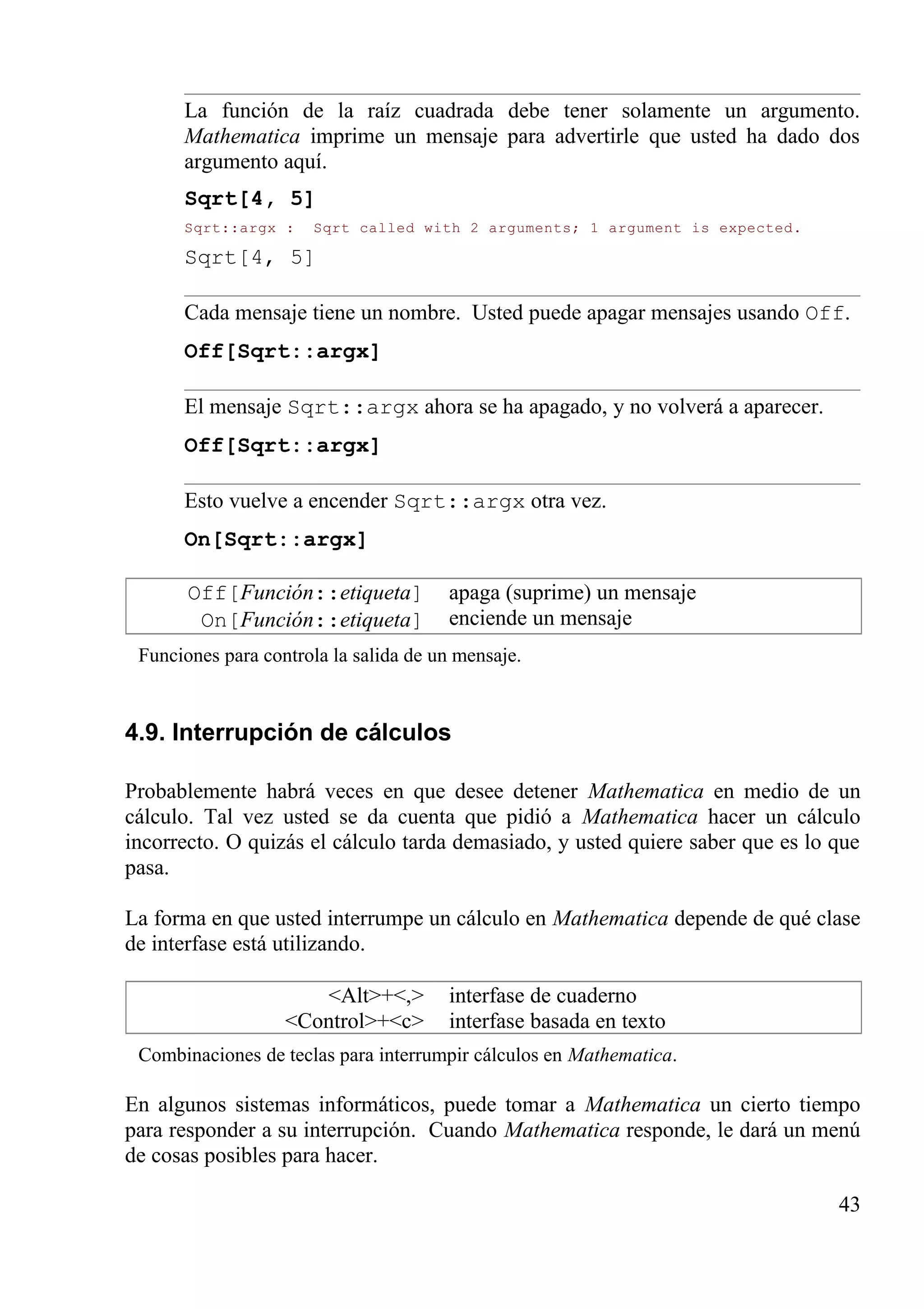 La función de la raíz cuadrada debe tener solamente un argumento.
Mathematica imprime un mensaje para advertirle que usted ha dado dos
argumento aquí.
Sqrt[4, 5]
Sqrt::argx : Sqrt called with 2 arguments; 1 argument is expected.
Sqrt[4, 5]
Cada mensaje tiene un nombre. Usted puede apagar mensajes usando Off.
Off[Sqrt::argx]
El mensaje Sqrt::argx ahora se ha apagado, y no volverá a aparecer.
Off[Sqrt::argx]
Esto vuelve a encender Sqrt::argx otra vez.
On[Sqrt::argx]
Off[Función::etiqueta]
On[Función::etiqueta]
apaga (suprime) un mensaje
enciende un mensaje
Funciones para controla la salida de un mensaje.
4.9. Interrupción de cálculos
Probablemente habrá veces en que desee detener Mathematica en medio de un
cálculo. Tal vez usted se da cuenta que pidió a Mathematica hacer un cálculo
incorrecto. O quizás el cálculo tarda demasiado, y usted quiere saber que es lo que
pasa.
La forma en que usted interrumpe un cálculo en Mathematica depende de qué clase
de interfase está utilizando.
<Alt>+<,>
<Control>+<c>
interfase de cuaderno
interfase basada en texto
Combinaciones de teclas para interrumpir cálculos en Mathematica.
En algunos sistemas informáticos, puede tomar a Mathematica un cierto tiempo
para responder a su interrupción. Cuando Mathematica responde, le dará un menú
de cosas posibles para hacer.
43
 