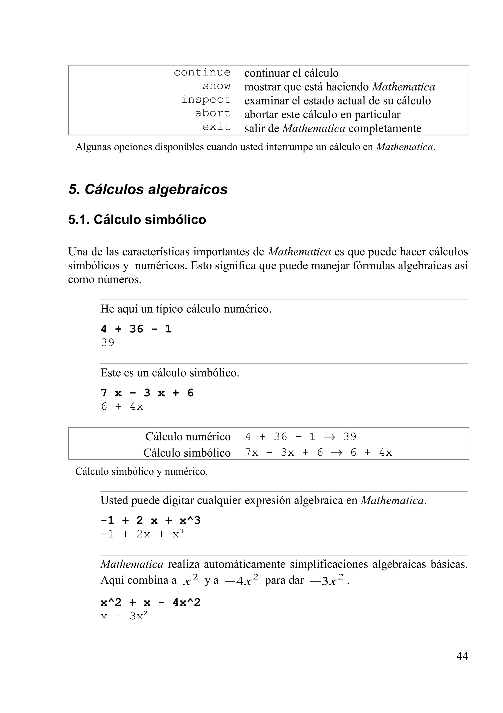 continue
show
inspect
abort
exit
continuar el cálculo
mostrar que está haciendo Mathematica
examinar el estado actual de su cálculo
abortar este cálculo en particular
salir de Mathematica completamente
Algunas opciones disponibles cuando usted interrumpe un cálculo en Mathematica.
5. Cálculos algebraicos
5.1. Cálculo simbólico
Una de las características importantes de Mathematica es que puede hacer cálculos
simbólicos y numéricos. Esto significa que puede manejar fórmulas algebraicas así
como números.
He aquí un típico cálculo numérico.
4 + 36 - 1
39
Este es un cálculo simbólico.
7 x – 3 x + 6
6 + 4x
Cálculo numérico
Cálculo simbólico
4 + 36 - 1 → 39
7x - 3x + 6 → 6 + 4x
Cálculo simbólico y numérico.
Usted puede digitar cualquier expresión algebraica en Mathematica.
-1 + 2 x + x^3
-1 + 2x + x3
Mathematica realiza automáticamente simplificaciones algebraicas básicas.
Aquí combina a 2
x y a 2
4x− para dar 2
3x− .
x^2 + x - 4x^2
x – 3x2
44
 