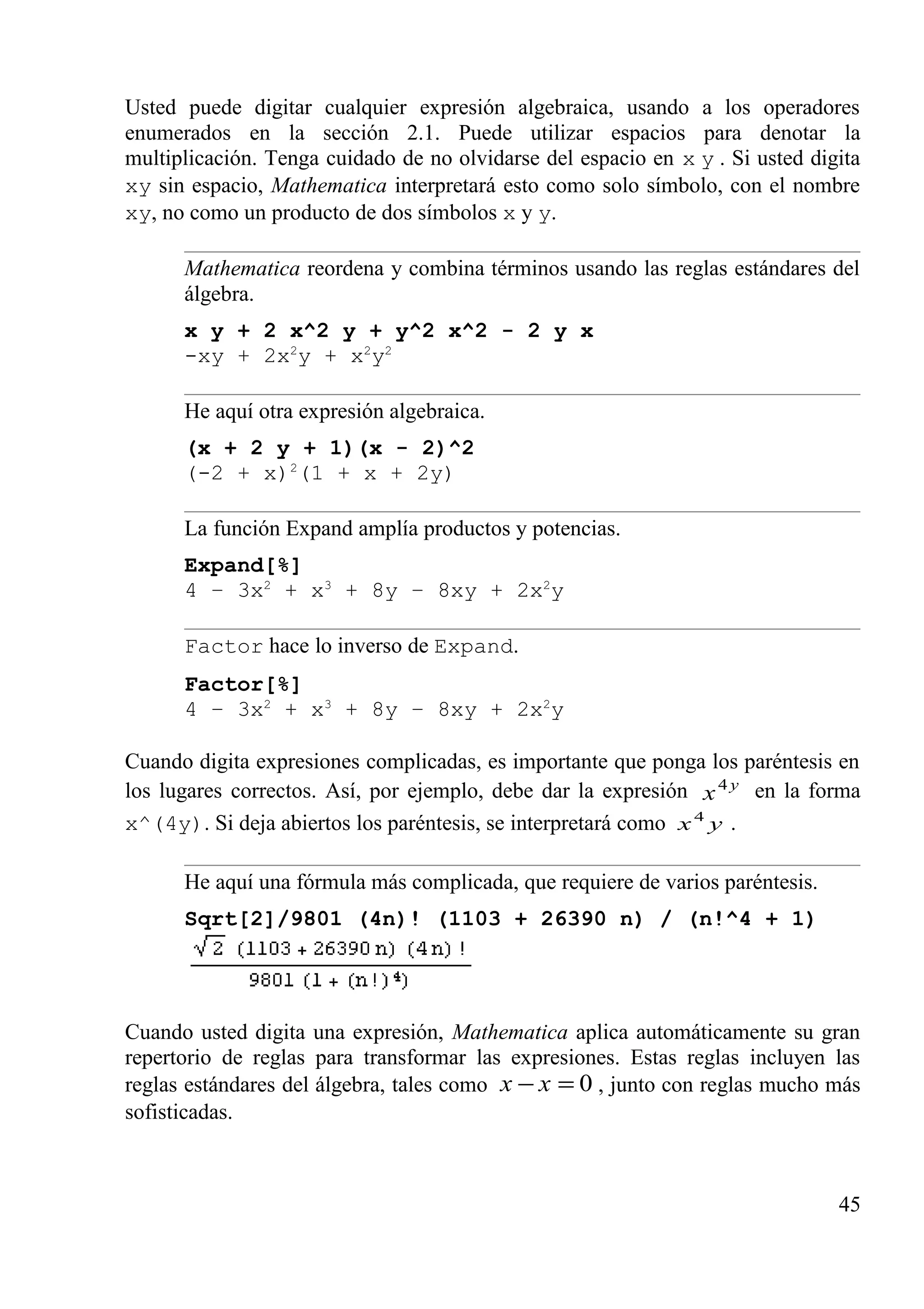 Usted puede digitar cualquier expresión algebraica, usando a los operadores
enumerados en la sección 2.1. Puede utilizar espacios para denotar la
multiplicación. Tenga cuidado de no olvidarse del espacio en x y . Si usted digita
xy sin espacio, Mathematica interpretará esto como solo símbolo, con el nombre
xy, no como un producto de dos símbolos x y y.
Mathematica reordena y combina términos usando las reglas estándares del
álgebra.
x y + 2 x^2 y + y^2 x^2 - 2 y x
-xy + 2x2
y + x2
y2
He aquí otra expresión algebraica.
(x + 2 y + 1)(x - 2)^2
(-2 + x)2
(1 + x + 2y)
La función Expand amplía productos y potencias.
Expand[%]
4 – 3x2
+ x3
+ 8y – 8xy + 2x2
y
Factor hace lo inverso de Expand.
Factor[%]
4 – 3x2
+ x3
+ 8y – 8xy + 2x2
y
Cuando digita expresiones complicadas, es importante que ponga los paréntesis en
los lugares correctos. Así, por ejemplo, debe dar la expresión y
x4
en la forma
x^(4y). Si deja abiertos los paréntesis, se interpretará como yx4
.
He aquí una fórmula más complicada, que requiere de varios paréntesis.
Sqrt[2]/9801 (4n)! (1103 + 26390 n) / (n!^4 + 1)
Cuando usted digita una expresión, Mathematica aplica automáticamente su gran
repertorio de reglas para transformar las expresiones. Estas reglas incluyen las
reglas estándares del álgebra, tales como 0=− xx , junto con reglas mucho más
sofisticadas.
45
 