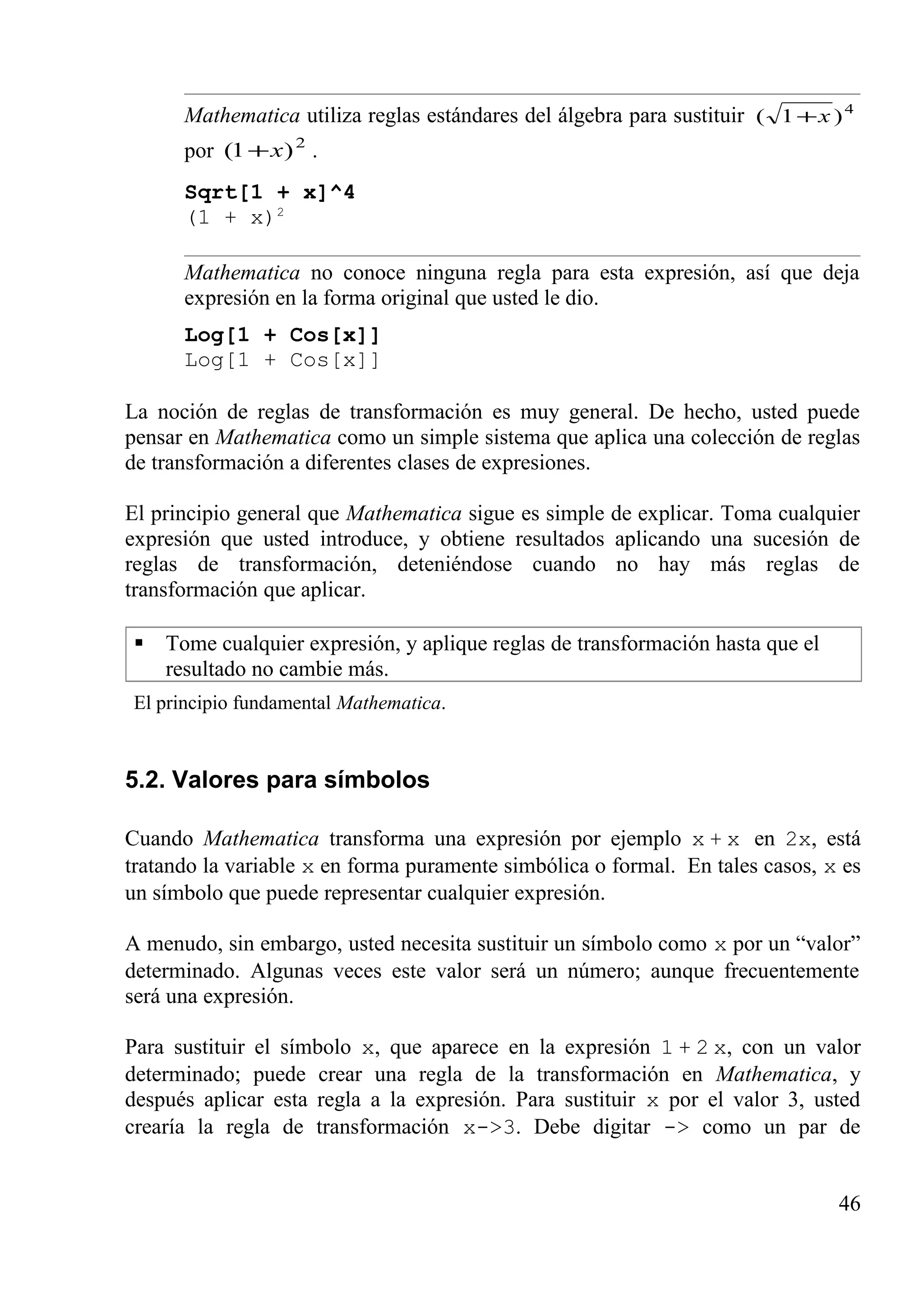 Mathematica utiliza reglas estándares del álgebra para sustituir 4
)1( x+
por 2
)1( x+ .
Sqrt[1 + x]^4
(1 + x)2
Mathematica no conoce ninguna regla para esta expresión, así que deja
expresión en la forma original que usted le dio.
Log[1 + Cos[x]]
Log[1 + Cos[x]]
La noción de reglas de transformación es muy general. De hecho, usted puede
pensar en Mathematica como un simple sistema que aplica una colección de reglas
de transformación a diferentes clases de expresiones.
El principio general que Mathematica sigue es simple de explicar. Toma cualquier
expresión que usted introduce, y obtiene resultados aplicando una sucesión de
reglas de transformación, deteniéndose cuando no hay más reglas de
transformación que aplicar.
 Tome cualquier expresión, y aplique reglas de transformación hasta que el
resultado no cambie más.
El principio fundamental Mathematica.
5.2. Valores para símbolos
Cuando Mathematica transforma una expresión por ejemplo x + x en 2x, está
tratando la variable x en forma puramente simbólica o formal. En tales casos, x es
un símbolo que puede representar cualquier expresión.
A menudo, sin embargo, usted necesita sustituir un símbolo como x por un “valor”
determinado. Algunas veces este valor será un número; aunque frecuentemente
será una expresión.
Para sustituir el símbolo x, que aparece en la expresión 1 + 2 x, con un valor
determinado; puede crear una regla de la transformación en Mathematica, y
después aplicar esta regla a la expresión. Para sustituir x por el valor 3, usted
crearía la regla de transformación x->3. Debe digitar -> como un par de
46
 