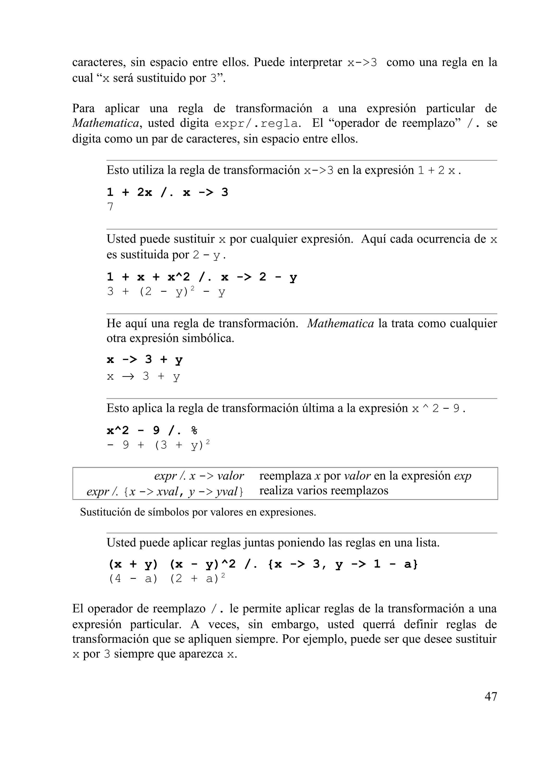 caracteres, sin espacio entre ellos. Puede interpretar x->3 como una regla en la
cual “x será sustituido por 3”.
Para aplicar una regla de transformación a una expresión particular de
Mathematica, usted digita expr/.regla. El “operador de reemplazo” /. se
digita como un par de caracteres, sin espacio entre ellos.
Esto utiliza la regla de transformación x->3 en la expresión 1 + 2 x .
1 + 2x /. x -> 3
7
Usted puede sustituir x por cualquier expresión. Aquí cada ocurrencia de x
es sustituida por 2 - y .
1 + x + x^2 /. x -> 2 - y
3 + (2 - y)2
- y
He aquí una regla de transformación. Mathematica la trata como cualquier
otra expresión simbólica.
x -> 3 + y
x → 3 + y
Esto aplica la regla de transformación última a la expresión x ^ 2 - 9 .
x^2 - 9 /. %
- 9 + (3 + y)2
expr /. x -> valor
expr /. {x -> xval, y -> yval}
reemplaza x por valor en la expresión exp
realiza varios reemplazos
Sustitución de símbolos por valores en expresiones.
Usted puede aplicar reglas juntas poniendo las reglas en una lista.
(x + y) (x - y)^2 /. {x -> 3, y -> 1 - a}
(4 - a) (2 + a)2
El operador de reemplazo /. le permite aplicar reglas de la transformación a una
expresión particular. A veces, sin embargo, usted querrá definir reglas de
transformación que se apliquen siempre. Por ejemplo, puede ser que desee sustituir
x por 3 siempre que aparezca x.
47
 