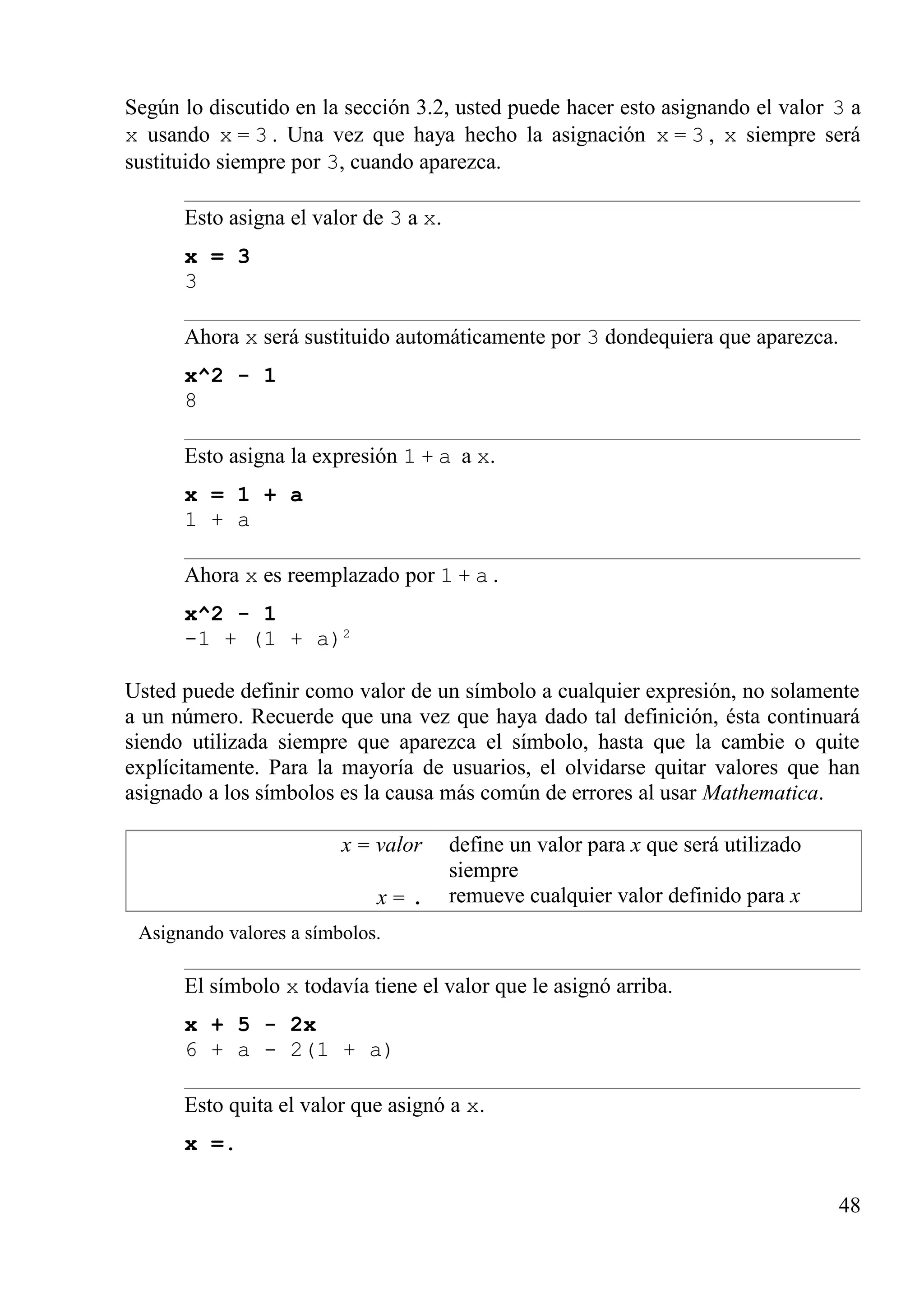 Según lo discutido en la sección 3.2, usted puede hacer esto asignando el valor 3 a
x usando x = 3 . Una vez que haya hecho la asignación x = 3 , x siempre será
sustituido siempre por 3, cuando aparezca.
Esto asigna el valor de 3 a x.
x = 3
3
Ahora x será sustituido automáticamente por 3 dondequiera que aparezca.
x^2 - 1
8
Esto asigna la expresión 1 + a a x.
x = 1 + a
1 + a
Ahora x es reemplazado por 1 + a .
x^2 - 1
-1 + (1 + a)2
Usted puede definir como valor de un símbolo a cualquier expresión, no solamente
a un número. Recuerde que una vez que haya dado tal definición, ésta continuará
siendo utilizada siempre que aparezca el símbolo, hasta que la cambie o quite
explícitamente. Para la mayoría de usuarios, el olvidarse quitar valores que han
asignado a los símbolos es la causa más común de errores al usar Mathematica.
x = valor
x = .
define un valor para x que será utilizado
siempre
remueve cualquier valor definido para x
Asignando valores a símbolos.
El símbolo x todavía tiene el valor que le asignó arriba.
x + 5 - 2x
6 + a - 2(1 + a)
Esto quita el valor que asignó a x.
x =.
48
 