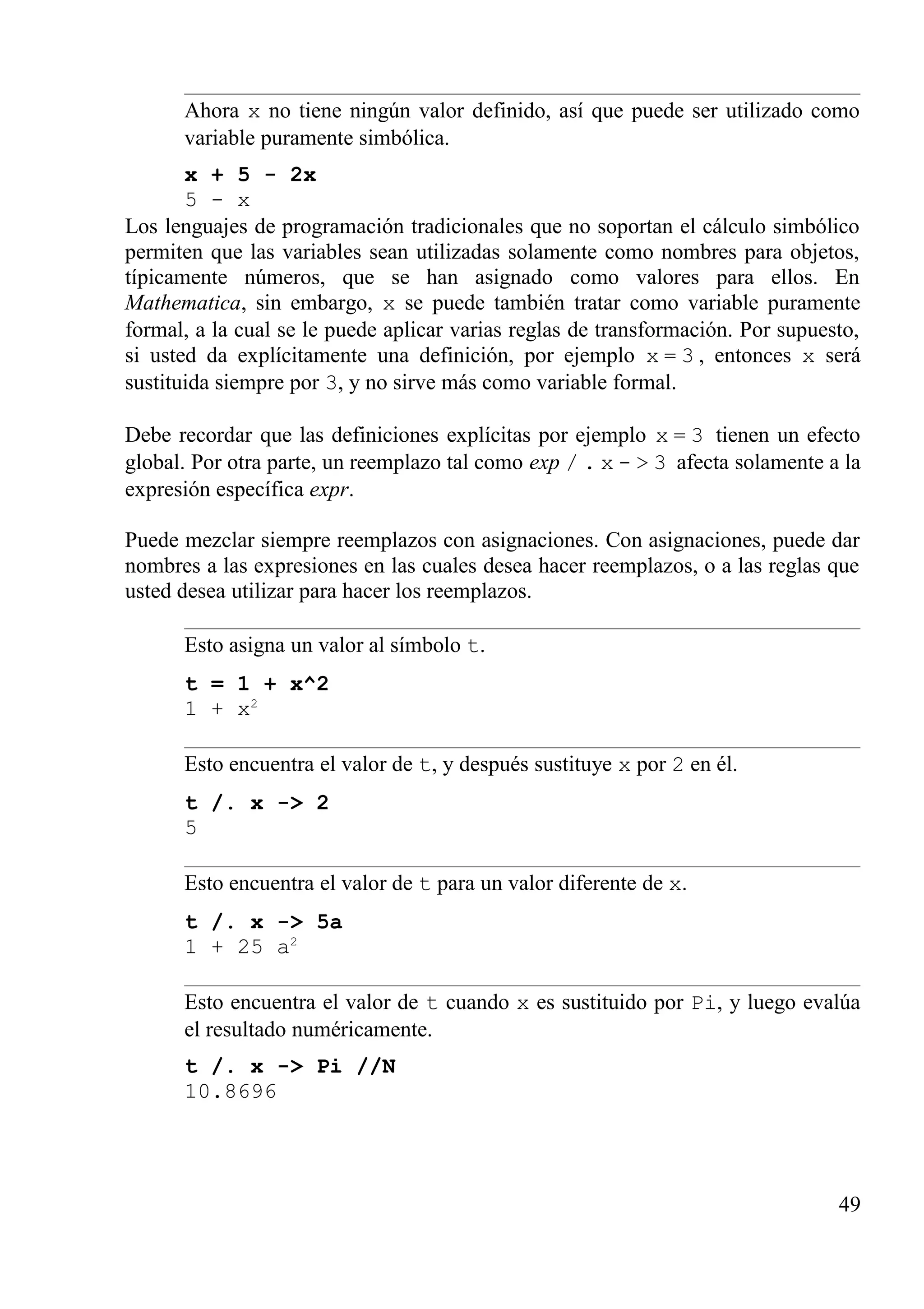 Ahora x no tiene ningún valor definido, así que puede ser utilizado como
variable puramente simbólica.
x + 5 - 2x
5 - x
Los lenguajes de programación tradicionales que no soportan el cálculo simbólico
permiten que las variables sean utilizadas solamente como nombres para objetos,
típicamente números, que se han asignado como valores para ellos. En
Mathematica, sin embargo, x se puede también tratar como variable puramente
formal, a la cual se le puede aplicar varias reglas de transformación. Por supuesto,
si usted da explícitamente una definición, por ejemplo x = 3 , entonces x será
sustituida siempre por 3, y no sirve más como variable formal.
Debe recordar que las definiciones explícitas por ejemplo x = 3 tienen un efecto
global. Por otra parte, un reemplazo tal como exp / . x - > 3 afecta solamente a la
expresión específica expr.
Puede mezclar siempre reemplazos con asignaciones. Con asignaciones, puede dar
nombres a las expresiones en las cuales desea hacer reemplazos, o a las reglas que
usted desea utilizar para hacer los reemplazos.
Esto asigna un valor al símbolo t.
t = 1 + x^2
1 + x2
Esto encuentra el valor de t, y después sustituye x por 2 en él.
t /. x -> 2
5
Esto encuentra el valor de t para un valor diferente de x.
t /. x -> 5a
1 + 25 a2
Esto encuentra el valor de t cuando x es sustituido por Pi, y luego evalúa
el resultado numéricamente.
t /. x -> Pi //N
10.8696
49
 