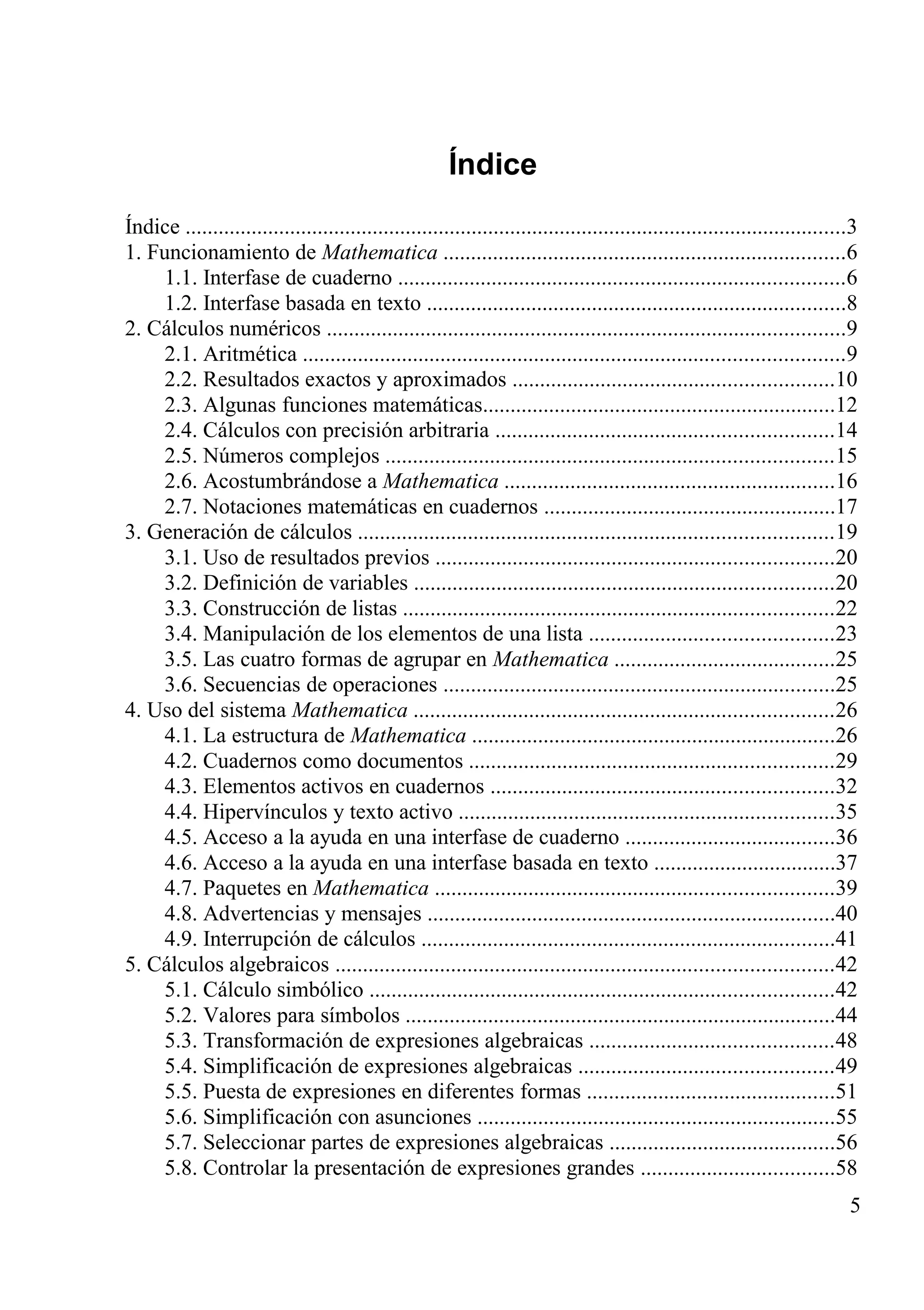 Índice
Índice ........................................................................................................................3
1. Funcionamiento de Mathematica .........................................................................6
1.1. Interfase de cuaderno .................................................................................6
1.2. Interfase basada en texto ............................................................................8
2. Cálculos numéricos ..............................................................................................9
2.1. Aritmética ..................................................................................................9
2.2. Resultados exactos y aproximados ..........................................................10
2.3. Algunas funciones matemáticas................................................................12
2.4. Cálculos con precisión arbitraria .............................................................14
2.5. Números complejos .................................................................................15
2.6. Acostumbrándose a Mathematica ............................................................16
2.7. Notaciones matemáticas en cuadernos .....................................................17
3. Generación de cálculos ......................................................................................19
3.1. Uso de resultados previos ........................................................................20
3.2. Definición de variables ............................................................................20
3.3. Construcción de listas ..............................................................................22
3.4. Manipulación de los elementos de una lista ............................................23
3.5. Las cuatro formas de agrupar en Mathematica ........................................25
3.6. Secuencias de operaciones .......................................................................25
4. Uso del sistema Mathematica ............................................................................26
4.1. La estructura de Mathematica ..................................................................26
4.2. Cuadernos como documentos ..................................................................29
4.3. Elementos activos en cuadernos ..............................................................32
4.4. Hipervínculos y texto activo ....................................................................35
4.5. Acceso a la ayuda en una interfase de cuaderno ......................................36
4.6. Acceso a la ayuda en una interfase basada en texto .................................37
4.7. Paquetes en Mathematica ........................................................................39
4.8. Advertencias y mensajes ..........................................................................40
4.9. Interrupción de cálculos ...........................................................................41
5. Cálculos algebraicos ..........................................................................................42
5.1. Cálculo simbólico ....................................................................................42
5.2. Valores para símbolos ..............................................................................44
5.3. Transformación de expresiones algebraicas ............................................48
5.4. Simplificación de expresiones algebraicas ..............................................49
5.5. Puesta de expresiones en diferentes formas .............................................51
5.6. Simplificación con asunciones .................................................................55
5.7. Seleccionar partes de expresiones algebraicas .........................................56
5.8. Controlar la presentación de expresiones grandes ...................................58
5
 