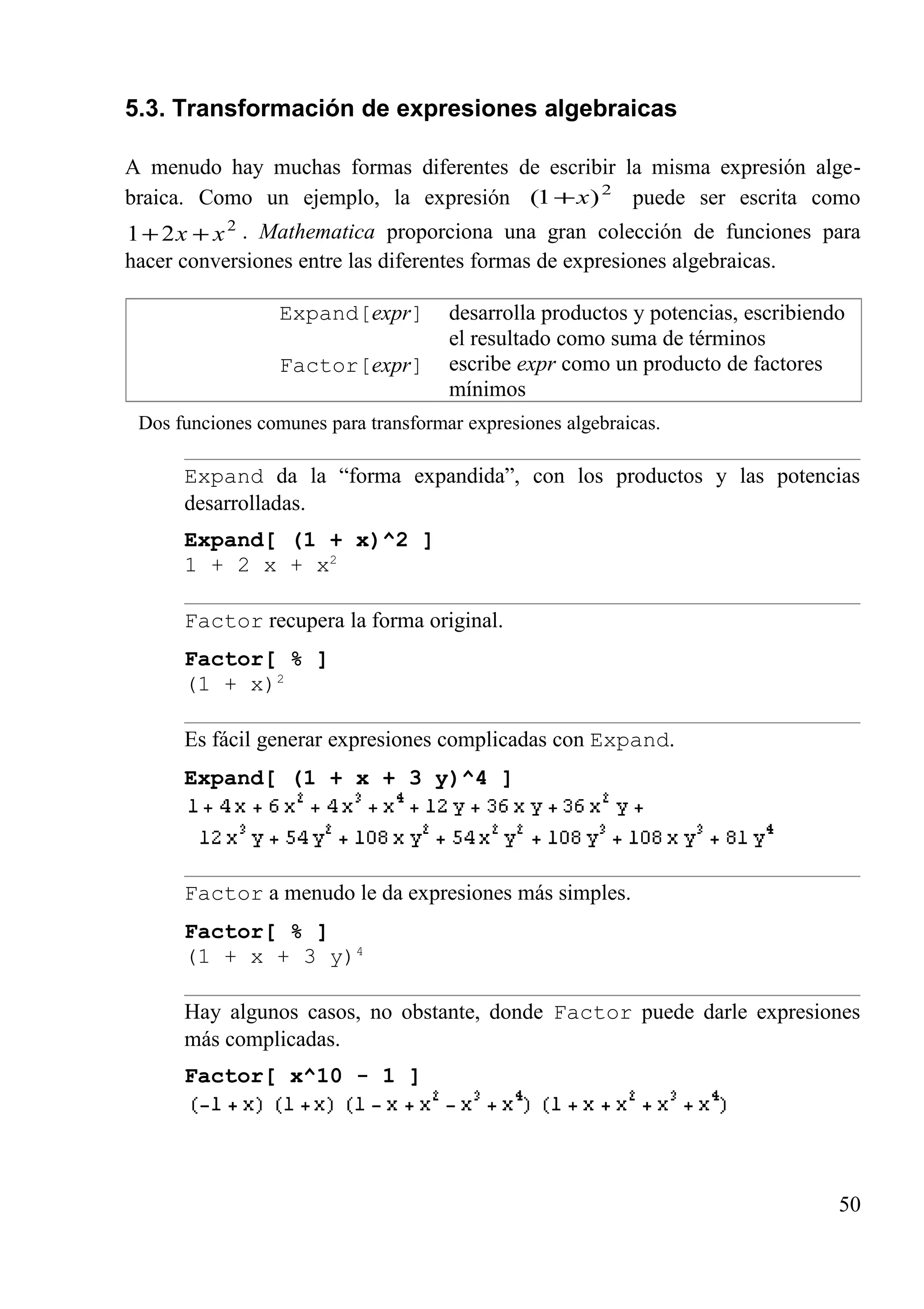 5.3. Transformación de expresiones algebraicas
A menudo hay muchas formas diferentes de escribir la misma expresión alge-
braica. Como un ejemplo, la expresión 2
)1( x+ puede ser escrita como
2
21 xx ++ . Mathematica proporciona una gran colección de funciones para
hacer conversiones entre las diferentes formas de expresiones algebraicas.
Expand[expr]
Factor[expr]
desarrolla productos y potencias, escribiendo
el resultado como suma de términos
escribe expr como un producto de factores
mínimos
Dos funciones comunes para transformar expresiones algebraicas.
Expand da la “forma expandida”, con los productos y las potencias
desarrolladas.
Expand[ (1 + x)^2 ]
1 + 2 x + x2
Factor recupera la forma original.
Factor[ % ]
(1 + x)2
Es fácil generar expresiones complicadas con Expand.
Expand[ (1 + x + 3 y)^4 ]
Factor a menudo le da expresiones más simples.
Factor[ % ]
(1 + x + 3 y)4
Hay algunos casos, no obstante, donde Factor puede darle expresiones
más complicadas.
Factor[ x^10 - 1 ]
50
 