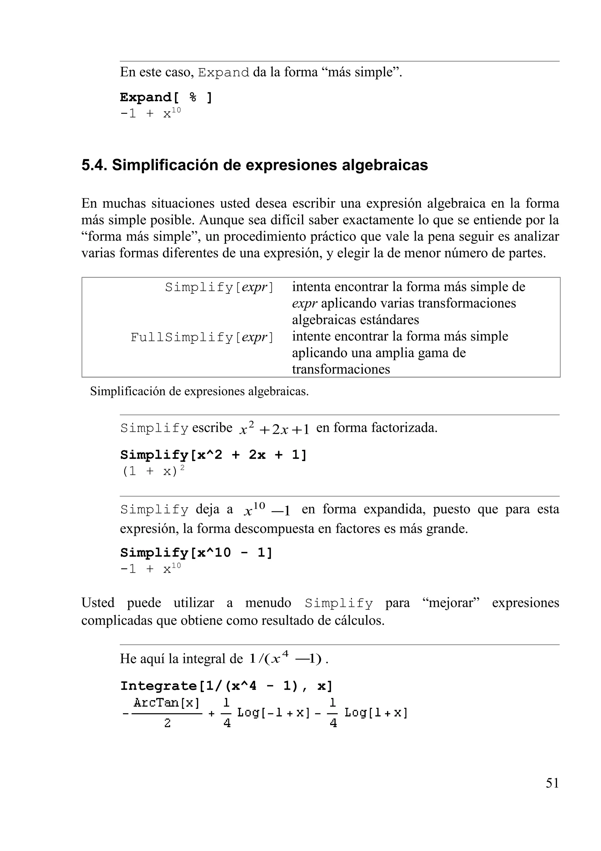 En este caso, Expand da la forma “más simple”.
Expand[ % ]
-1 + x10
5.4. Simplificación de expresiones algebraicas
En muchas situaciones usted desea escribir una expresión algebraica en la forma
más simple posible. Aunque sea difícil saber exactamente lo que se entiende por la
“forma más simple”, un procedimiento práctico que vale la pena seguir es analizar
varias formas diferentes de una expresión, y elegir la de menor número de partes.
Simplify[expr]
FullSimplify[expr]
intenta encontrar la forma más simple de
expr aplicando varias transformaciones
algebraicas estándares
intente encontrar la forma más simple
aplicando una amplia gama de
transformaciones
Simplificación de expresiones algebraicas.
Simplify escribe 122
++ xx en forma factorizada.
Simplify[x^2 + 2x + 1]
(1 + x)2
Simplify deja a 110
−x en forma expandida, puesto que para esta
expresión, la forma descompuesta en factores es más grande.
Simplify[x^10 - 1]
-1 + x10
Usted puede utilizar a menudo Simplify para “mejorar” expresiones
complicadas que obtiene como resultado de cálculos.
He aquí la integral de )1/(1 4
−x .
Integrate[1/(x^4 - 1), x]
51
 