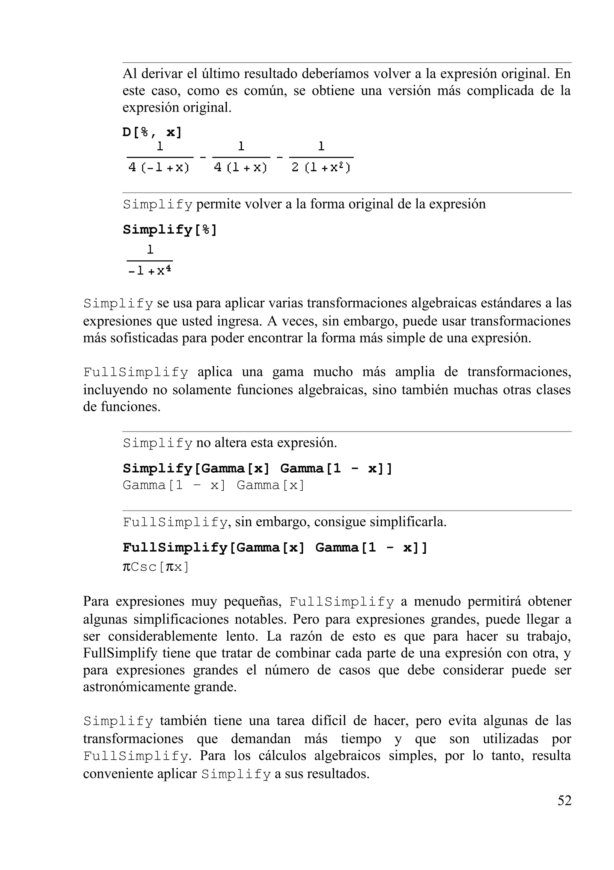 Al derivar el último resultado deberíamos volver a la expresión original. En
este caso, como es común, se obtiene una versión más complicada de la
expresión original.
D[%, x]
Simplify permite volver a la forma original de la expresión
Simplify[%]
Simplify se usa para aplicar varias transformaciones algebraicas estándares a las
expresiones que usted ingresa. A veces, sin embargo, puede usar transformaciones
más sofisticadas para poder encontrar la forma más simple de una expresión.
FullSimplify aplica una gama mucho más amplia de transformaciones,
incluyendo no solamente funciones algebraicas, sino también muchas otras clases
de funciones.
Simplify no altera esta expresión.
Simplify[Gamma[x] Gamma[1 - x]]
Gamma[1 – x] Gamma[x]
FullSimplify, sin embargo, consigue simplificarla.
FullSimplify[Gamma[x] Gamma[1 - x]]
πCsc[πx]
Para expresiones muy pequeñas, FullSimplify a menudo permitirá obtener
algunas simplificaciones notables. Pero para expresiones grandes, puede llegar a
ser considerablemente lento. La razón de esto es que para hacer su trabajo,
FullSimplify tiene que tratar de combinar cada parte de una expresión con otra, y
para expresiones grandes el número de casos que debe considerar puede ser
astronómicamente grande.
Simplify también tiene una tarea difícil de hacer, pero evita algunas de las
transformaciones que demandan más tiempo y que son utilizadas por
FullSimplify. Para los cálculos algebraicos simples, por lo tanto, resulta
conveniente aplicar Simplify a sus resultados.
52
 
