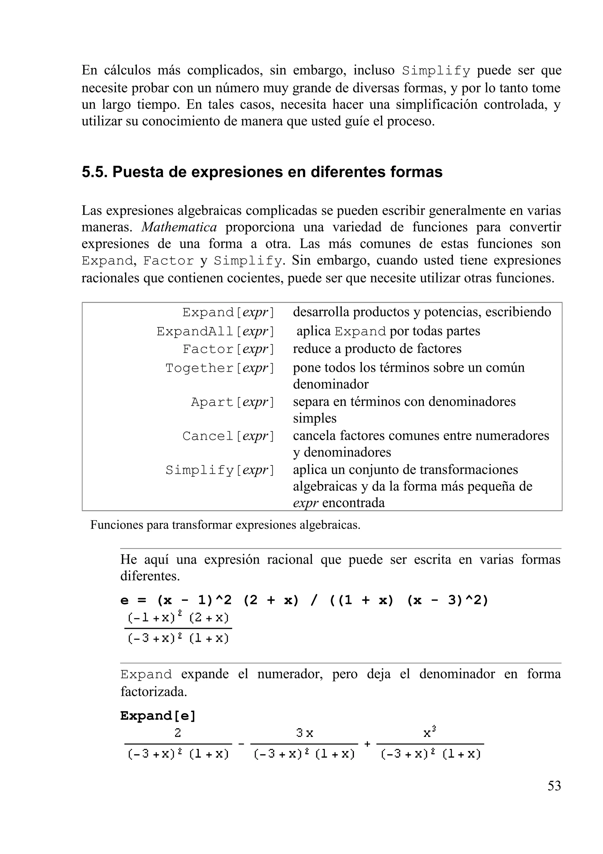 En cálculos más complicados, sin embargo, incluso Simplify puede ser que
necesite probar con un número muy grande de diversas formas, y por lo tanto tome
un largo tiempo. En tales casos, necesita hacer una simplificación controlada, y
utilizar su conocimiento de manera que usted guíe el proceso.
5.5. Puesta de expresiones en diferentes formas
Las expresiones algebraicas complicadas se pueden escribir generalmente en varias
maneras. Mathematica proporciona una variedad de funciones para convertir
expresiones de una forma a otra. Las más comunes de estas funciones son
Expand, Factor y Simplify. Sin embargo, cuando usted tiene expresiones
racionales que contienen cocientes, puede ser que necesite utilizar otras funciones.
Expand[expr] desarrolla productos y potencias, escribiendo
ExpandAll[expr] aplica Expand por todas partes
Factor[expr] reduce a producto de factores
Together[expr] pone todos los términos sobre un común
denominador
Apart[expr] separa en términos con denominadores
simples
Cancel[expr] cancela factores comunes entre numeradores
y denominadores
Simplify[expr] aplica un conjunto de transformaciones
algebraicas y da la forma más pequeña de
expr encontrada
Funciones para transformar expresiones algebraicas.
He aquí una expresión racional que puede ser escrita en varias formas
diferentes.
e = (x - 1)^2 (2 + x) / ((1 + x) (x - 3)^2)
Expand expande el numerador, pero deja el denominador en forma
factorizada.
Expand[e]
53
 