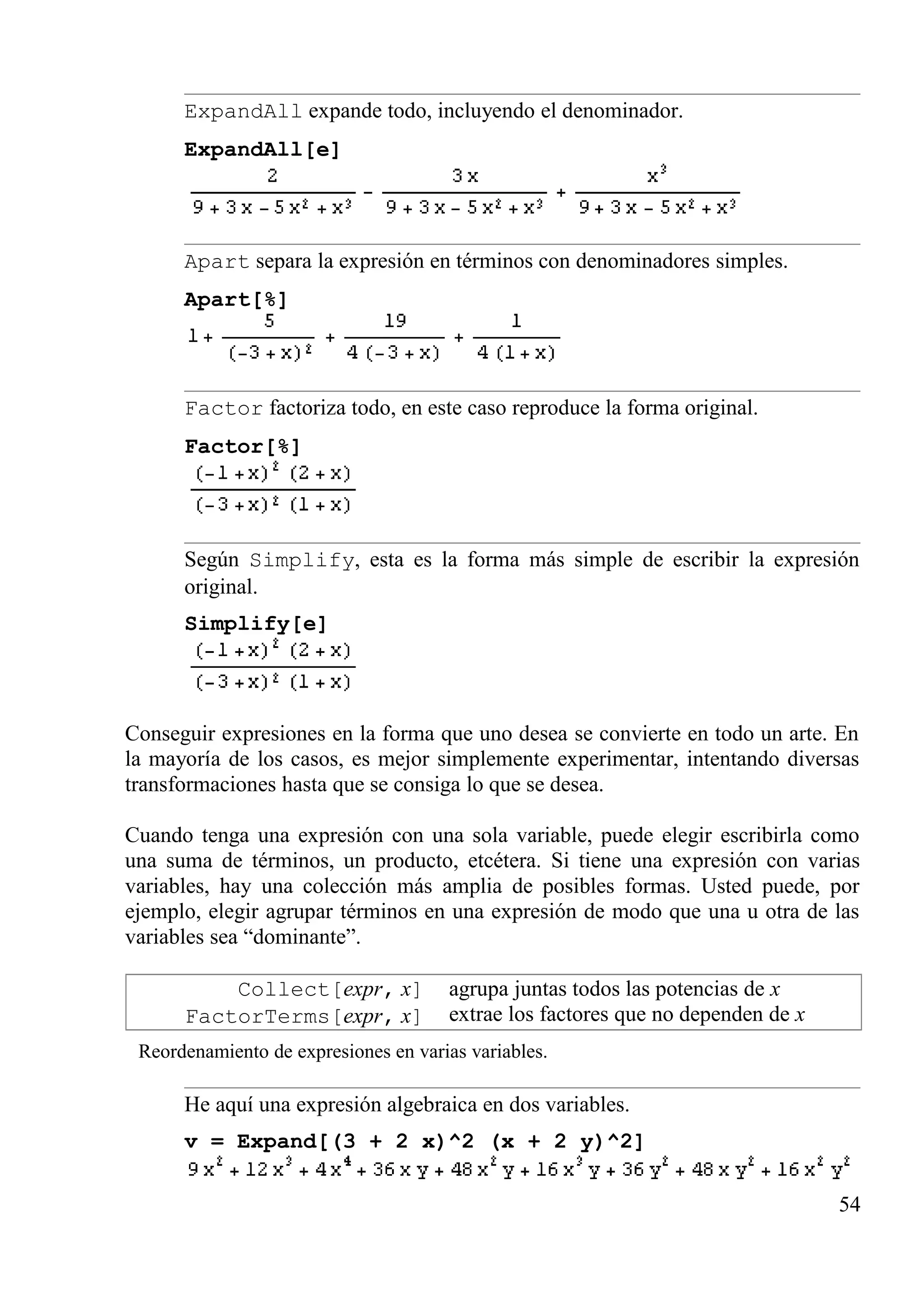 ExpandAll expande todo, incluyendo el denominador.
ExpandAll[e]
Apart separa la expresión en términos con denominadores simples.
Apart[%]
Factor factoriza todo, en este caso reproduce la forma original.
Factor[%]
Según Simplify, esta es la forma más simple de escribir la expresión
original.
Simplify[e]
Conseguir expresiones en la forma que uno desea se convierte en todo un arte. En
la mayoría de los casos, es mejor simplemente experimentar, intentando diversas
transformaciones hasta que se consiga lo que se desea.
Cuando tenga una expresión con una sola variable, puede elegir escribirla como
una suma de términos, un producto, etcétera. Si tiene una expresión con varias
variables, hay una colección más amplia de posibles formas. Usted puede, por
ejemplo, elegir agrupar términos en una expresión de modo que una u otra de las
variables sea “dominante”.
Collect[expr, x]
FactorTerms[expr, x]
agrupa juntas todos las potencias de x
extrae los factores que no dependen de x
Reordenamiento de expresiones en varias variables.
He aquí una expresión algebraica en dos variables.
v = Expand[(3 + 2 x)^2 (x + 2 y)^2]
54
 