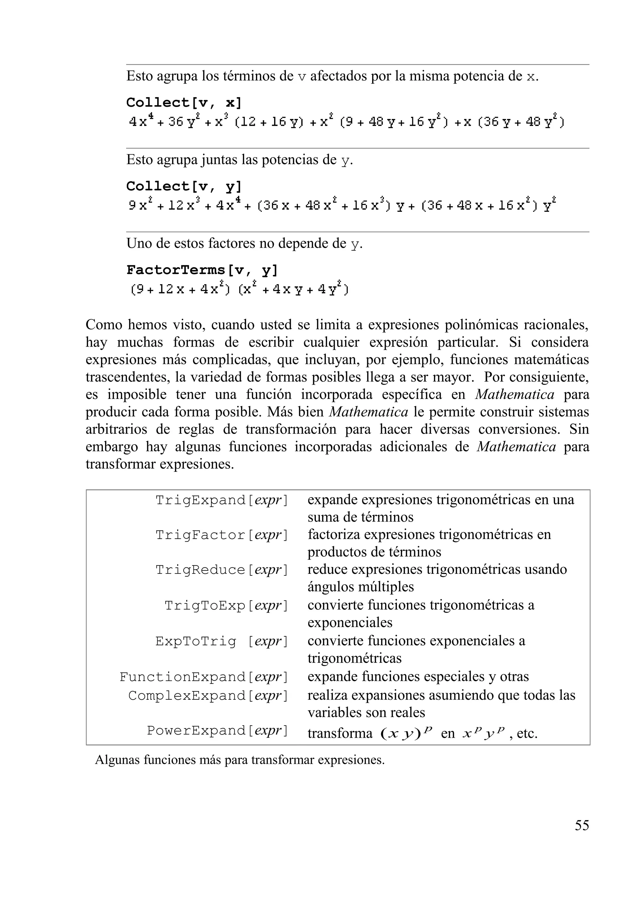Esto agrupa los términos de v afectados por la misma potencia de x.
Collect[v, x]
Esto agrupa juntas las potencias de y.
Collect[v, y]
Uno de estos factores no depende de y.
FactorTerms[v, y]
Como hemos visto, cuando usted se limita a expresiones polinómicas racionales,
hay muchas formas de escribir cualquier expresión particular. Si considera
expresiones más complicadas, que incluyan, por ejemplo, funciones matemáticas
trascendentes, la variedad de formas posibles llega a ser mayor. Por consiguiente,
es imposible tener una función incorporada específica en Mathematica para
producir cada forma posible. Más bien Mathematica le permite construir sistemas
arbitrarios de reglas de transformación para hacer diversas conversiones. Sin
embargo hay algunas funciones incorporadas adicionales de Mathematica para
transformar expresiones.
TrigExpand[expr] expande expresiones trigonométricas en una
suma de términos
TrigFactor[expr] factoriza expresiones trigonométricas en
productos de términos
TrigReduce[expr] reduce expresiones trigonométricas usando
ángulos múltiples
TrigToExp[expr] convierte funciones trigonométricas a
exponenciales
ExpToTrig [expr] convierte funciones exponenciales a
trigonométricas
FunctionExpand[expr] expande funciones especiales y otras
ComplexExpand[expr] realiza expansiones asumiendo que todas las
variables son reales
PowerExpand[expr] transforma p
yx )( en pp
yx , etc.
Algunas funciones más para transformar expresiones.
55
 