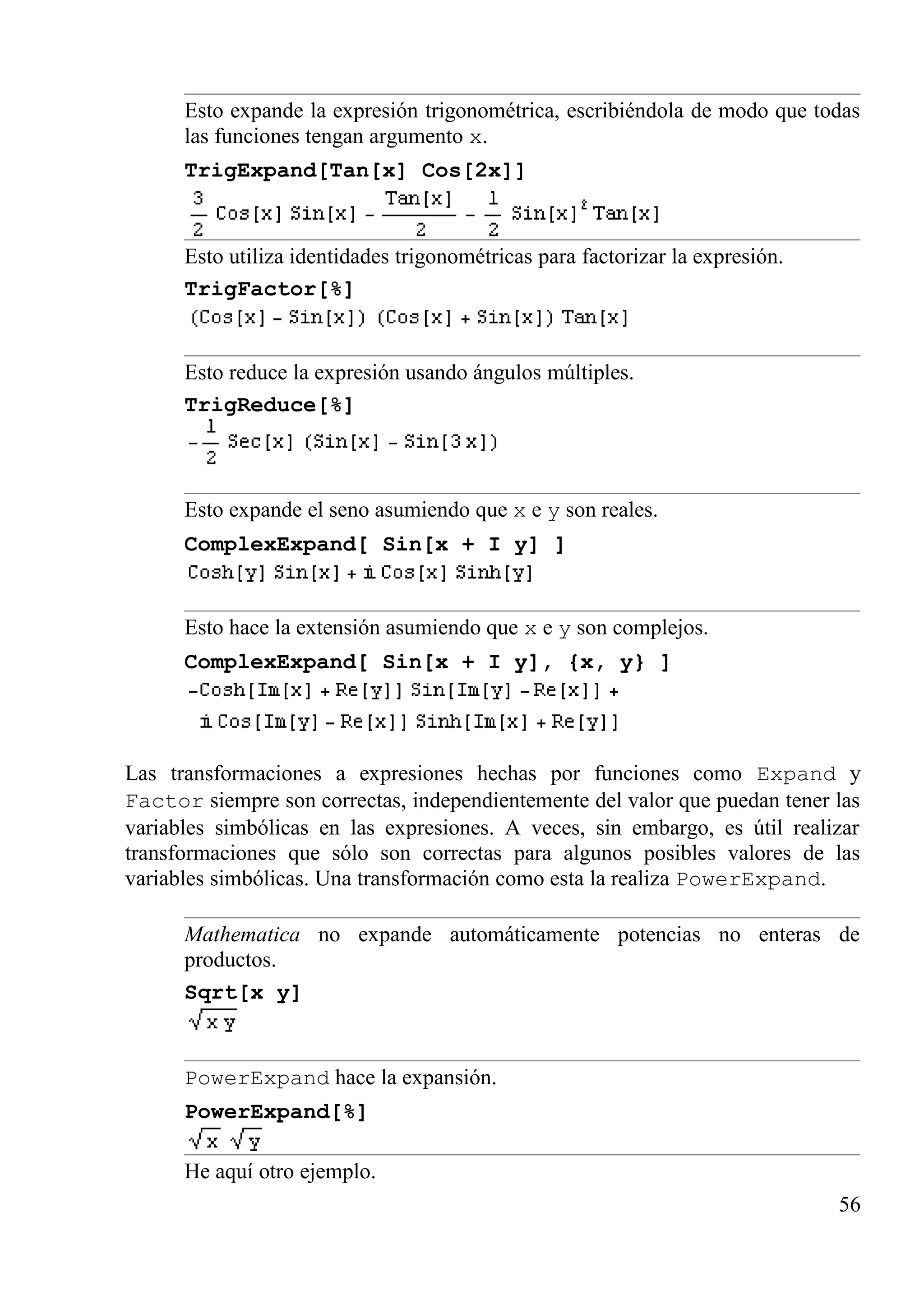 Esto expande la expresión trigonométrica, escribiéndola de modo que todas
las funciones tengan argumento x.
TrigExpand[Tan[x] Cos[2x]]
Esto utiliza identidades trigonométricas para factorizar la expresión.
TrigFactor[%]
Esto reduce la expresión usando ángulos múltiples.
TrigReduce[%]
Esto expande el seno asumiendo que x e y son reales.
ComplexExpand[ Sin[x + I y] ]
Esto hace la extensión asumiendo que x e y son complejos.
ComplexExpand[ Sin[x + I y], {x, y} ]
Las transformaciones a expresiones hechas por funciones como Expand y
Factor siempre son correctas, independientemente del valor que puedan tener las
variables simbólicas en las expresiones. A veces, sin embargo, es útil realizar
transformaciones que sólo son correctas para algunos posibles valores de las
variables simbólicas. Una transformación como esta la realiza PowerExpand.
Mathematica no expande automáticamente potencias no enteras de
productos.
Sqrt[x y]
PowerExpand hace la expansión.
PowerExpand[%]
He aquí otro ejemplo.
56
 