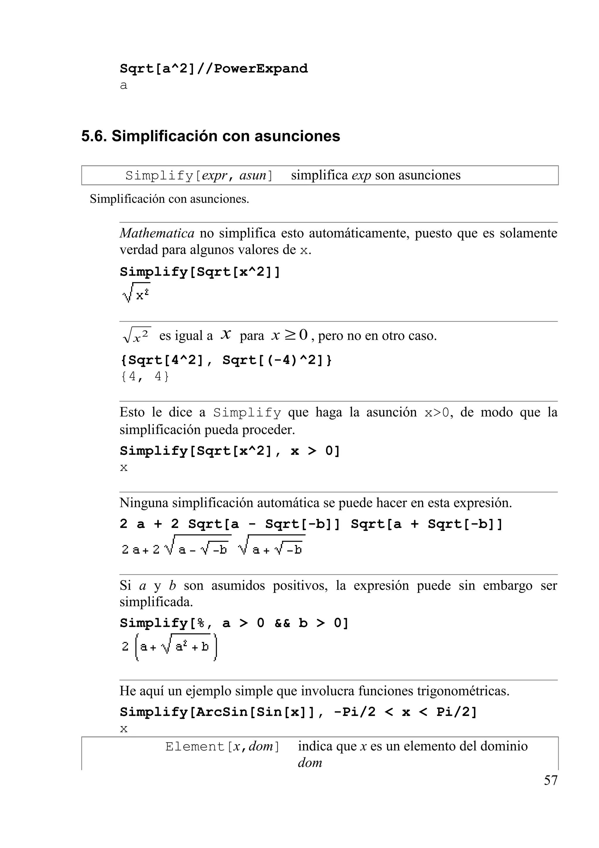 Sqrt[a^2]//PowerExpand
a
5.6. Simplificación con asunciones
Simplify[expr, asun] simplifica exp son asunciones
Simplificación con asunciones.
Mathematica no simplifica esto automáticamente, puesto que es solamente
verdad para algunos valores de x.
Simplify[Sqrt[x^2]]
2
x es igual a x para 0≥x , pero no en otro caso.
{Sqrt[4^2], Sqrt[(-4)^2]}
{4, 4}
Esto le dice a Simplify que haga la asunción x>0, de modo que la
simplificación pueda proceder.
Simplify[Sqrt[x^2], x > 0]
x
Ninguna simplificación automática se puede hacer en esta expresión.
2 a + 2 Sqrt[a - Sqrt[-b]] Sqrt[a + Sqrt[-b]]
Si a y b son asumidos positivos, la expresión puede sin embargo ser
simplificada.
Simplify[%, a > 0 && b > 0]
He aquí un ejemplo simple que involucra funciones trigonométricas.
Simplify[ArcSin[Sin[x]], -Pi/2 < x < Pi/2]
x
Element[x,dom] indica que x es un elemento del dominio
dom
57
 