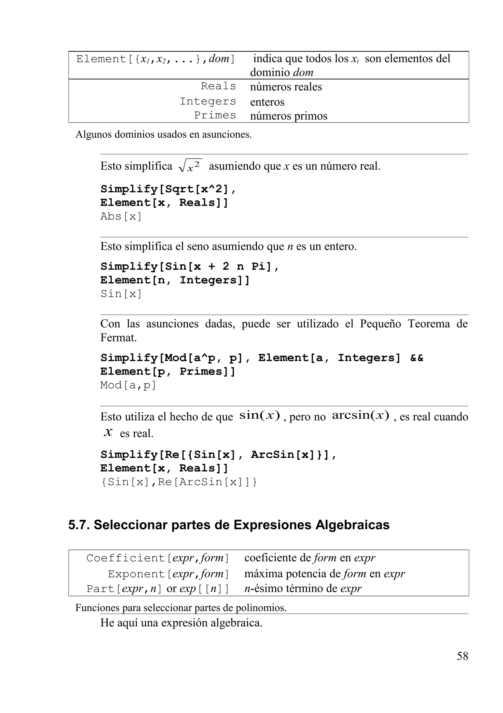 Element[{x1,x2,...},dom] indica que todos los xi son elementos del
dominio dom
Reals números reales
Integers enteros
Primes números primos
Algunos dominios usados en asunciones.
Esto simplifica 2
x asumiendo que x es un número real.
Simplify[Sqrt[x^2],
Element[x, Reals]]
Abs[x]
Esto simplifica el seno asumiendo que n es un entero.
Simplify[Sin[x + 2 n Pi],
Element[n, Integers]]
Sin[x]
Con las asunciones dadas, puede ser utilizado el Pequeño Teorema de
Fermat.
Simplify[Mod[a^p, p], Element[a, Integers] &&
Element[p, Primes]]
Mod[a,p]
Esto utiliza el hecho de que )sin(x , pero no )arcsin(x , es real cuando
x es real.
Simplify[Re[{Sin[x], ArcSin[x]}],
Element[x, Reals]]
{Sin[x],Re[ArcSin[x]]}
5.7. Seleccionar partes de Expresiones Algebraicas
Coefficient[expr,form] coeficiente de form en expr
Exponent[expr,form] máxima potencia de form en expr
Part[expr,n] or exp[[n]] n-ésimo término de expr
Funciones para seleccionar partes de polinomios.
He aquí una expresión algebraica.
58
 