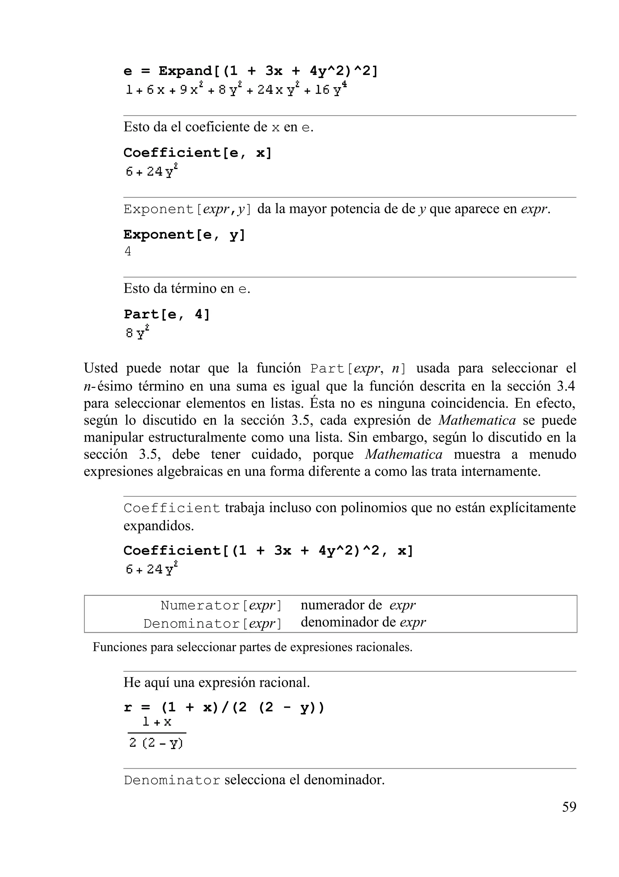 e = Expand[(1 + 3x + 4y^2)^2]
Esto da el coeficiente de x en e.
Coefficient[e, x]
Exponent[expr,y] da la mayor potencia de de y que aparece en expr.
Exponent[e, y]
4
Esto da término en e.
Part[e, 4]
Usted puede notar que la función Part[expr, n] usada para seleccionar el
n-ésimo término en una suma es igual que la función descrita en la sección 3.4
para seleccionar elementos en listas. Ésta no es ninguna coincidencia. En efecto,
según lo discutido en la sección 3.5, cada expresión de Mathematica se puede
manipular estructuralmente como una lista. Sin embargo, según lo discutido en la
sección 3.5, debe tener cuidado, porque Mathematica muestra a menudo
expresiones algebraicas en una forma diferente a como las trata internamente.
Coefficient trabaja incluso con polinomios que no están explícitamente
expandidos.
Coefficient[(1 + 3x + 4y^2)^2, x]
Numerator[expr]
Denominator[expr]
numerador de expr
denominador de expr
Funciones para seleccionar partes de expresiones racionales.
He aquí una expresión racional.
r = (1 + x)/(2 (2 - y))
Denominator selecciona el denominador.
59
 