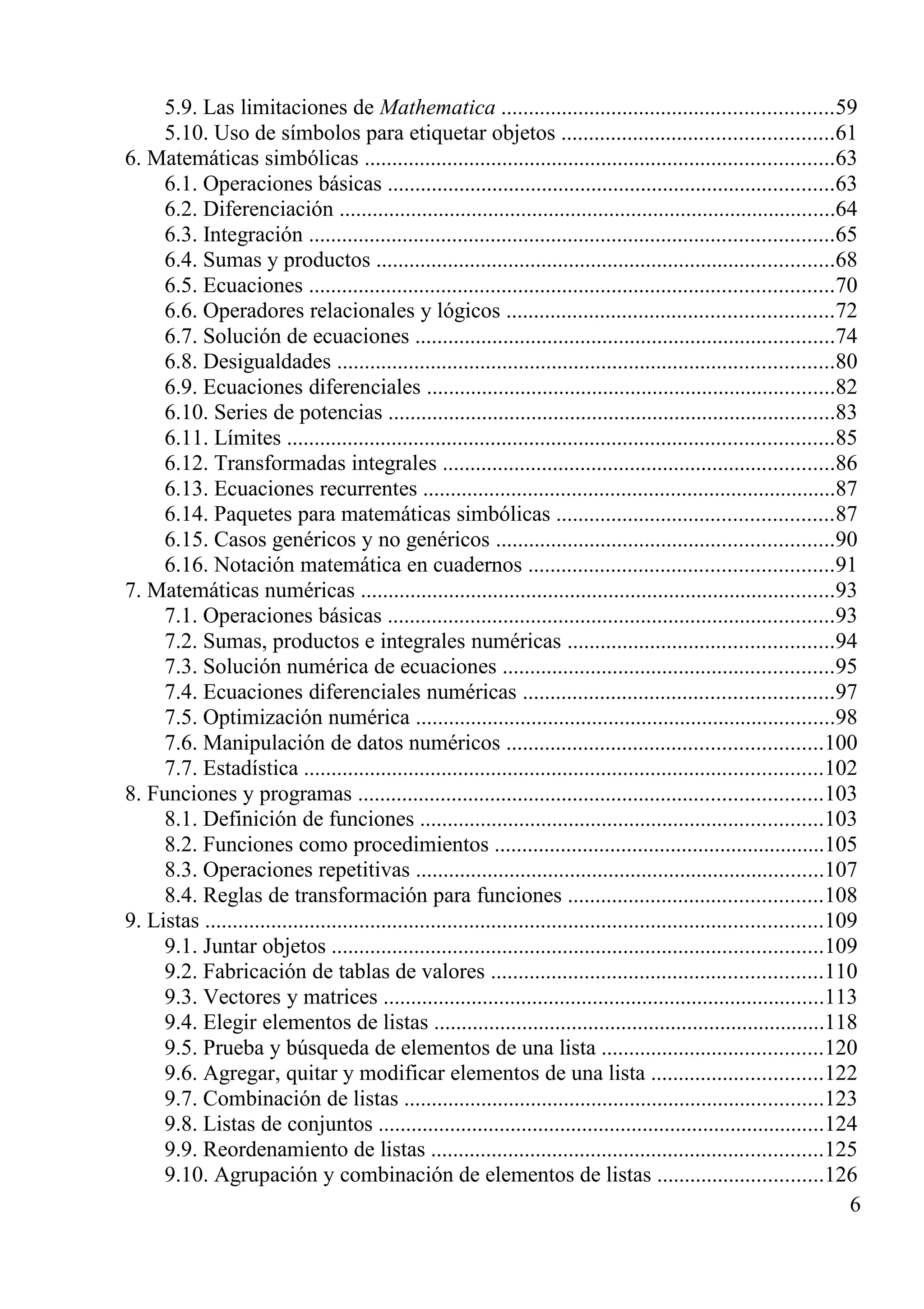 5.9. Las limitaciones de Mathematica ............................................................59
5.10. Uso de símbolos para etiquetar objetos .................................................61
6. Matemáticas simbólicas .....................................................................................63
6.1. Operaciones básicas .................................................................................63
6.2. Diferenciación ..........................................................................................64
6.3. Integración ...............................................................................................65
6.4. Sumas y productos ...................................................................................68
6.5. Ecuaciones ...............................................................................................70
6.6. Operadores relacionales y lógicos ...........................................................72
6.7. Solución de ecuaciones ............................................................................74
6.8. Desigualdades ..........................................................................................80
6.9. Ecuaciones diferenciales ..........................................................................82
6.10. Series de potencias .................................................................................83
6.11. Límites ...................................................................................................85
6.12. Transformadas integrales .......................................................................86
6.13. Ecuaciones recurrentes ...........................................................................87
6.14. Paquetes para matemáticas simbólicas ..................................................87
6.15. Casos genéricos y no genéricos .............................................................90
6.16. Notación matemática en cuadernos .......................................................91
7. Matemáticas numéricas ......................................................................................93
7.1. Operaciones básicas .................................................................................93
7.2. Sumas, productos e integrales numéricas ................................................94
7.3. Solución numérica de ecuaciones ............................................................95
7.4. Ecuaciones diferenciales numéricas ........................................................97
7.5. Optimización numérica ............................................................................98
7.6. Manipulación de datos numéricos .........................................................100
7.7. Estadística ..............................................................................................102
8. Funciones y programas ....................................................................................103
8.1. Definición de funciones .........................................................................103
8.2. Funciones como procedimientos ............................................................105
8.3. Operaciones repetitivas ..........................................................................107
8.4. Reglas de transformación para funciones ..............................................108
9. Listas ................................................................................................................109
9.1. Juntar objetos .........................................................................................109
9.2. Fabricación de tablas de valores ............................................................110
9.3. Vectores y matrices ................................................................................113
9.4. Elegir elementos de listas .......................................................................118
9.5. Prueba y búsqueda de elementos de una lista ........................................120
9.6. Agregar, quitar y modificar elementos de una lista ...............................122
9.7. Combinación de listas ............................................................................123
9.8. Listas de conjuntos .................................................................................124
9.9. Reordenamiento de listas .......................................................................125
9.10. Agrupación y combinación de elementos de listas ..............................126
6
 