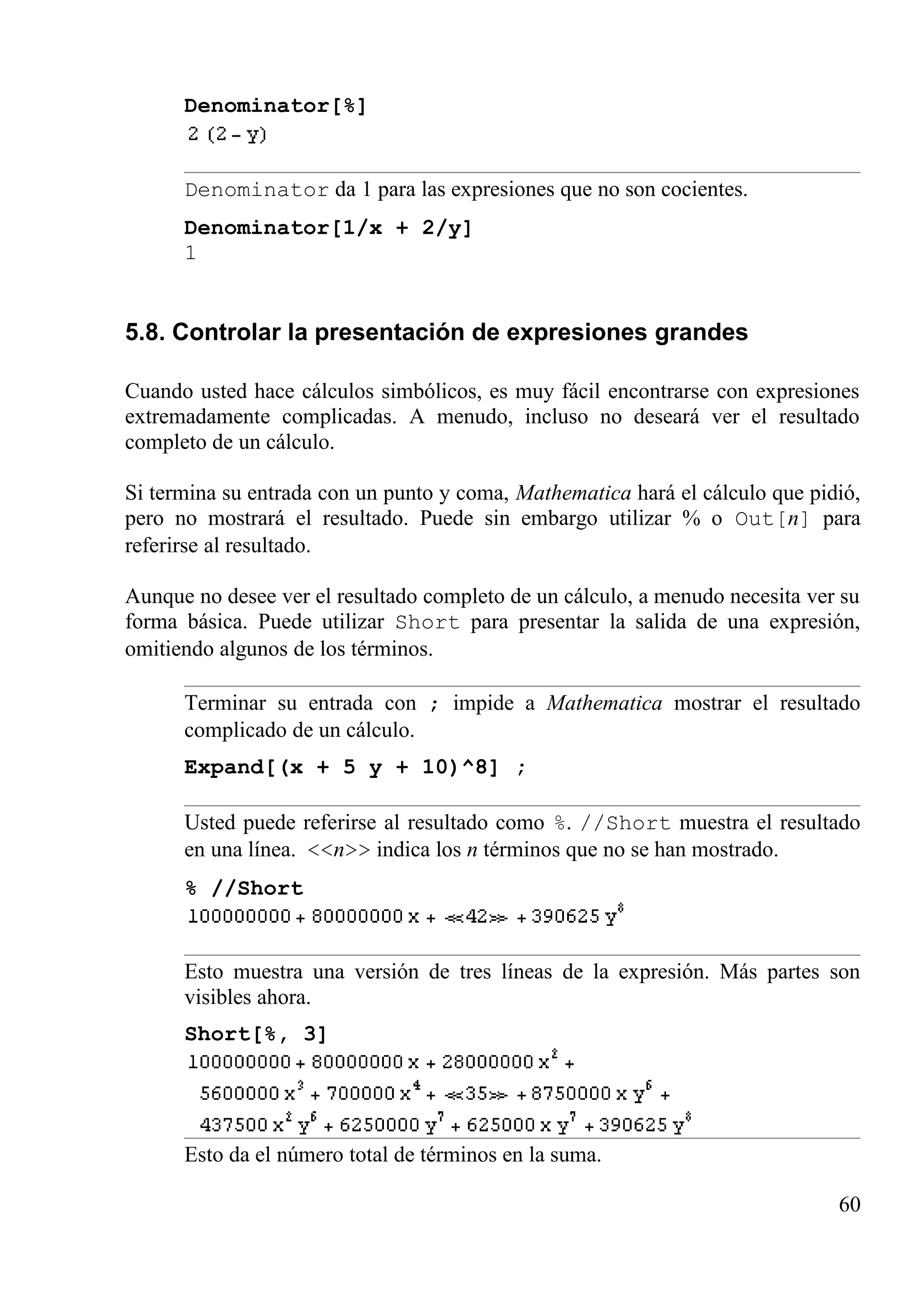 Denominator[%]
Denominator da 1 para las expresiones que no son cocientes.
Denominator[1/x + 2/y]
1
5.8. Controlar la presentación de expresiones grandes
Cuando usted hace cálculos simbólicos, es muy fácil encontrarse con expresiones
extremadamente complicadas. A menudo, incluso no deseará ver el resultado
completo de un cálculo.
Si termina su entrada con un punto y coma, Mathematica hará el cálculo que pidió,
pero no mostrará el resultado. Puede sin embargo utilizar % o Out[n] para
referirse al resultado.
Aunque no desee ver el resultado completo de un cálculo, a menudo necesita ver su
forma básica. Puede utilizar Short para presentar la salida de una expresión,
omitiendo algunos de los términos.
Terminar su entrada con ; impide a Mathematica mostrar el resultado
complicado de un cálculo.
Expand[(x + 5 y + 10)^8] ;
Usted puede referirse al resultado como %. //Short muestra el resultado
en una línea. <<n>> indica los n términos que no se han mostrado.
% //Short
Esto muestra una versión de tres líneas de la expresión. Más partes son
visibles ahora.
Short[%, 3]
Esto da el número total de términos en la suma.
60
 