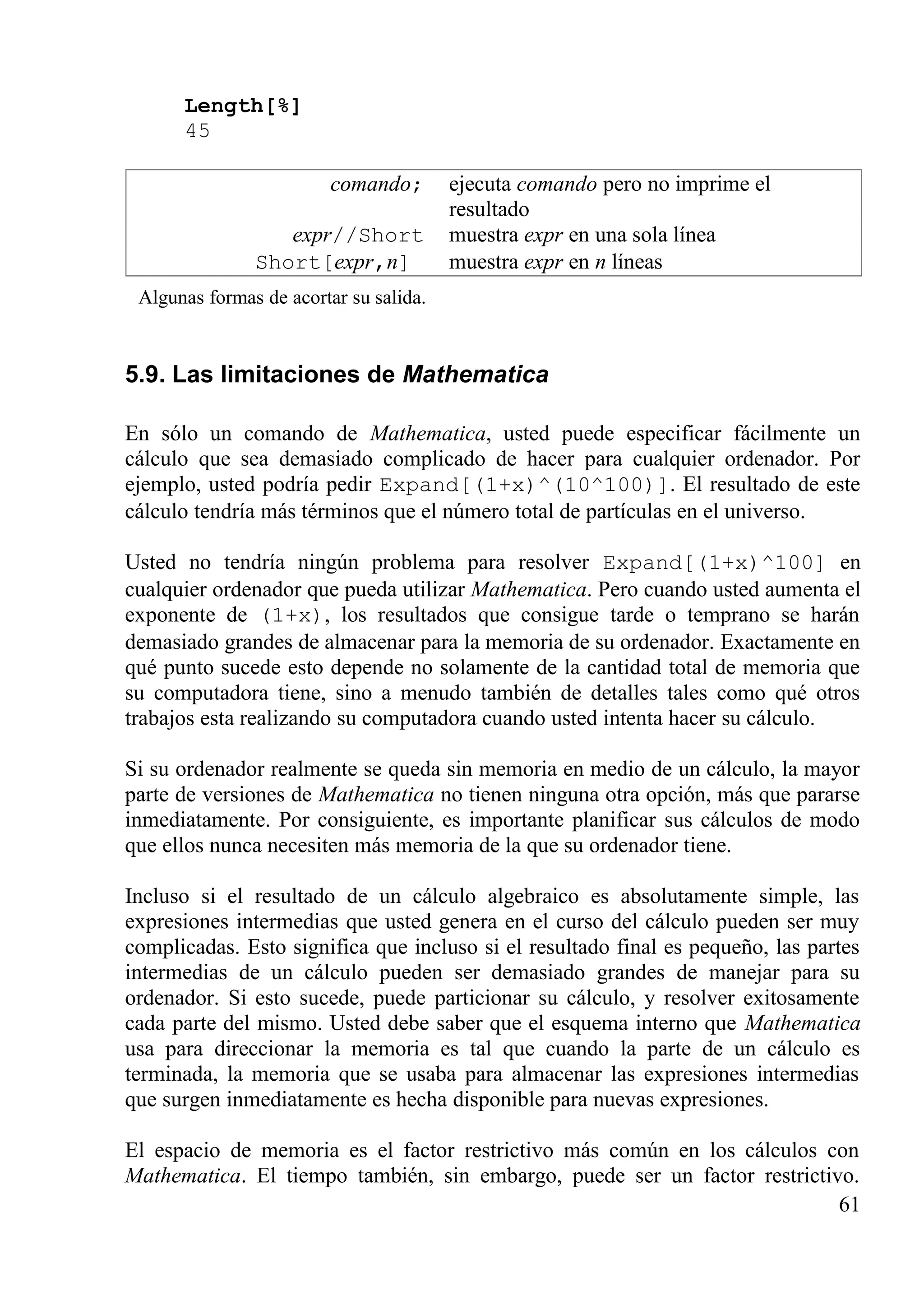Length[%]
45
comando; ejecuta comando pero no imprime el
resultado
expr//Short muestra expr en una sola línea
Short[expr,n] muestra expr en n líneas
Algunas formas de acortar su salida.
5.9. Las limitaciones de Mathematica
En sólo un comando de Mathematica, usted puede especificar fácilmente un
cálculo que sea demasiado complicado de hacer para cualquier ordenador. Por
ejemplo, usted podría pedir Expand[(1+x)^(10^100)]. El resultado de este
cálculo tendría más términos que el número total de partículas en el universo.
Usted no tendría ningún problema para resolver Expand[(1+x)^100] en
cualquier ordenador que pueda utilizar Mathematica. Pero cuando usted aumenta el
exponente de (1+x), los resultados que consigue tarde o temprano se harán
demasiado grandes de almacenar para la memoria de su ordenador. Exactamente en
qué punto sucede esto depende no solamente de la cantidad total de memoria que
su computadora tiene, sino a menudo también de detalles tales como qué otros
trabajos esta realizando su computadora cuando usted intenta hacer su cálculo.
Si su ordenador realmente se queda sin memoria en medio de un cálculo, la mayor
parte de versiones de Mathematica no tienen ninguna otra opción, más que pararse
inmediatamente. Por consiguiente, es importante planificar sus cálculos de modo
que ellos nunca necesiten más memoria de la que su ordenador tiene.
Incluso si el resultado de un cálculo algebraico es absolutamente simple, las
expresiones intermedias que usted genera en el curso del cálculo pueden ser muy
complicadas. Esto significa que incluso si el resultado final es pequeño, las partes
intermedias de un cálculo pueden ser demasiado grandes de manejar para su
ordenador. Si esto sucede, puede particionar su cálculo, y resolver exitosamente
cada parte del mismo. Usted debe saber que el esquema interno que Mathematica
usa para direccionar la memoria es tal que cuando la parte de un cálculo es
terminada, la memoria que se usaba para almacenar las expresiones intermedias
que surgen inmediatamente es hecha disponible para nuevas expresiones.
El espacio de memoria es el factor restrictivo más común en los cálculos con
Mathematica. El tiempo también, sin embargo, puede ser un factor restrictivo.
61
 