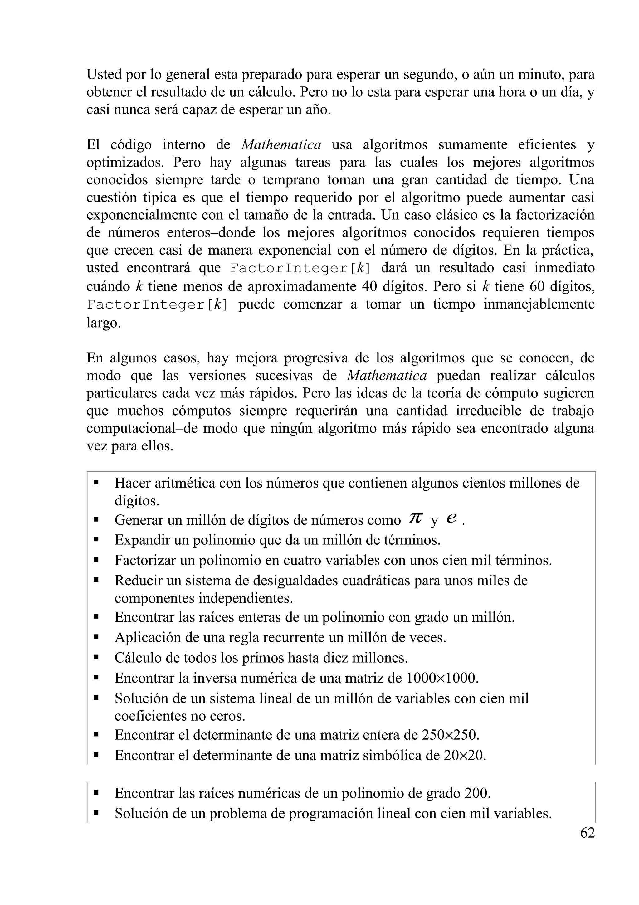 Usted por lo general esta preparado para esperar un segundo, o aún un minuto, para
obtener el resultado de un cálculo. Pero no lo esta para esperar una hora o un día, y
casi nunca será capaz de esperar un año.
El código interno de Mathematica usa algoritmos sumamente eficientes y
optimizados. Pero hay algunas tareas para las cuales los mejores algoritmos
conocidos siempre tarde o temprano toman una gran cantidad de tiempo. Una
cuestión típica es que el tiempo requerido por el algoritmo puede aumentar casi
exponencialmente con el tamaño de la entrada. Un caso clásico es la factorización
de números enteros–donde los mejores algoritmos conocidos requieren tiempos
que crecen casi de manera exponencial con el número de dígitos. En la práctica,
usted encontrará que FactorInteger[k] dará un resultado casi inmediato
cuándo k tiene menos de aproximadamente 40 dígitos. Pero si k tiene 60 dígitos,
FactorInteger[k] puede comenzar a tomar un tiempo inmanejablemente
largo.
En algunos casos, hay mejora progresiva de los algoritmos que se conocen, de
modo que las versiones sucesivas de Mathematica puedan realizar cálculos
particulares cada vez más rápidos. Pero las ideas de la teoría de cómputo sugieren
que muchos cómputos siempre requerirán una cantidad irreducible de trabajo
computacional–de modo que ningún algoritmo más rápido sea encontrado alguna
vez para ellos.
 Hacer aritmética con los números que contienen algunos cientos millones de
dígitos.
 Generar un millón de dígitos de números como π y e .
 Expandir un polinomio que da un millón de términos.
 Factorizar un polinomio en cuatro variables con unos cien mil términos.
 Reducir un sistema de desigualdades cuadráticas para unos miles de
componentes independientes.
 Encontrar las raíces enteras de un polinomio con grado un millón.
 Aplicación de una regla recurrente un millón de veces.
 Cálculo de todos los primos hasta diez millones.
 Encontrar la inversa numérica de una matriz de 1000×1000.
 Solución de un sistema lineal de un millón de variables con cien mil
coeficientes no ceros.
 Encontrar el determinante de una matriz entera de 250×250.
 Encontrar el determinante de una matriz simbólica de 20×20.
 Encontrar las raíces numéricas de un polinomio de grado 200.
 Solución de un problema de programación lineal con cien mil variables.
62
 