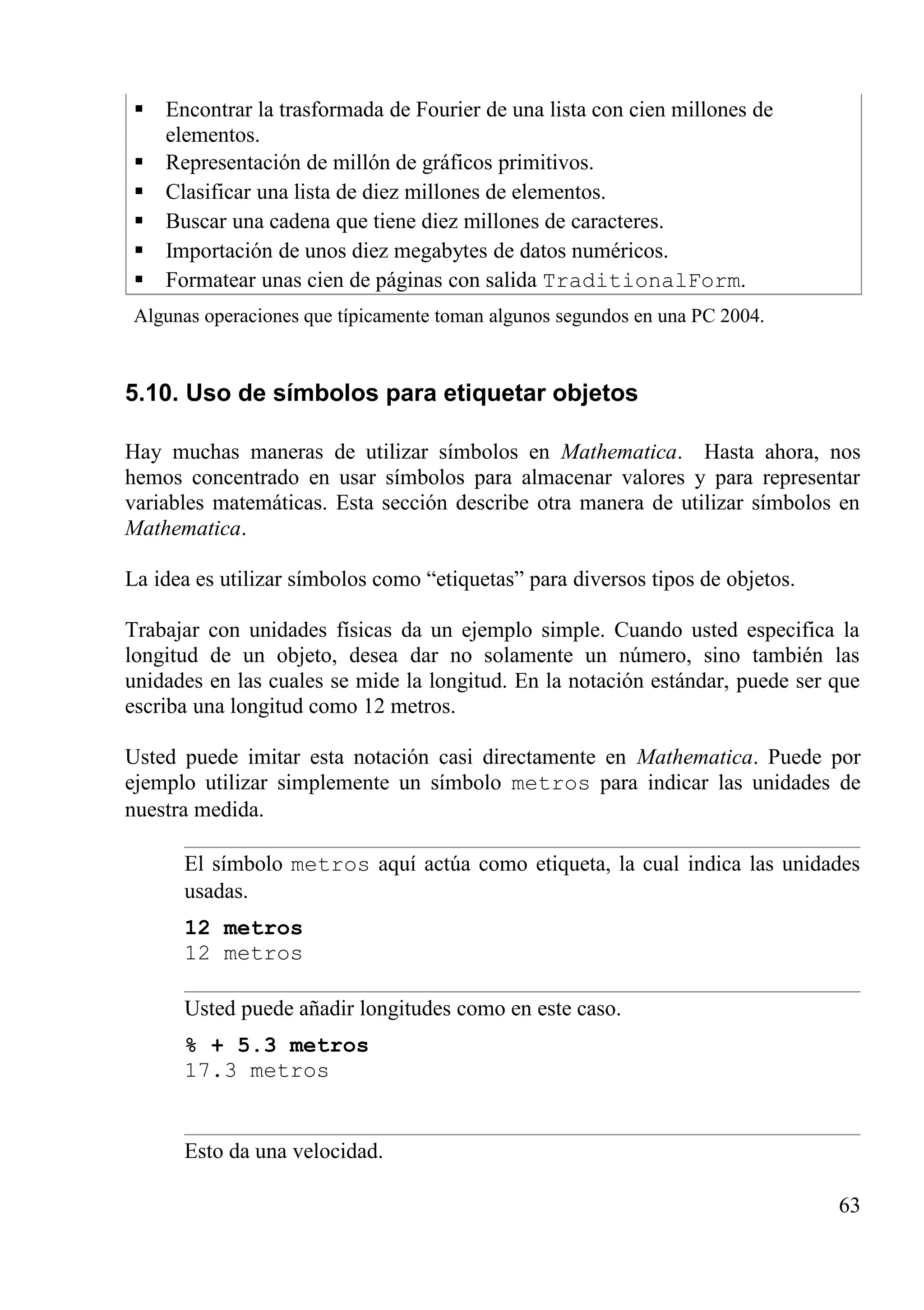 Encontrar la trasformada de Fourier de una lista con cien millones de
elementos.
 Representación de millón de gráficos primitivos.
 Clasificar una lista de diez millones de elementos.
 Buscar una cadena que tiene diez millones de caracteres.
 Importación de unos diez megabytes de datos numéricos.
 Formatear unas cien de páginas con salida TraditionalForm.
Algunas operaciones que típicamente toman algunos segundos en una PC 2004.
5.10. Uso de símbolos para etiquetar objetos
Hay muchas maneras de utilizar símbolos en Mathematica. Hasta ahora, nos
hemos concentrado en usar símbolos para almacenar valores y para representar
variables matemáticas. Esta sección describe otra manera de utilizar símbolos en
Mathematica.
La idea es utilizar símbolos como “etiquetas” para diversos tipos de objetos.
Trabajar con unidades físicas da un ejemplo simple. Cuando usted especifica la
longitud de un objeto, desea dar no solamente un número, sino también las
unidades en las cuales se mide la longitud. En la notación estándar, puede ser que
escriba una longitud como 12 metros.
Usted puede imitar esta notación casi directamente en Mathematica. Puede por
ejemplo utilizar simplemente un símbolo metros para indicar las unidades de
nuestra medida.
El símbolo metros aquí actúa como etiqueta, la cual indica las unidades
usadas.
12 metros
12 metros
Usted puede añadir longitudes como en este caso.
% + 5.3 metros
17.3 metros
Esto da una velocidad.
63
 
