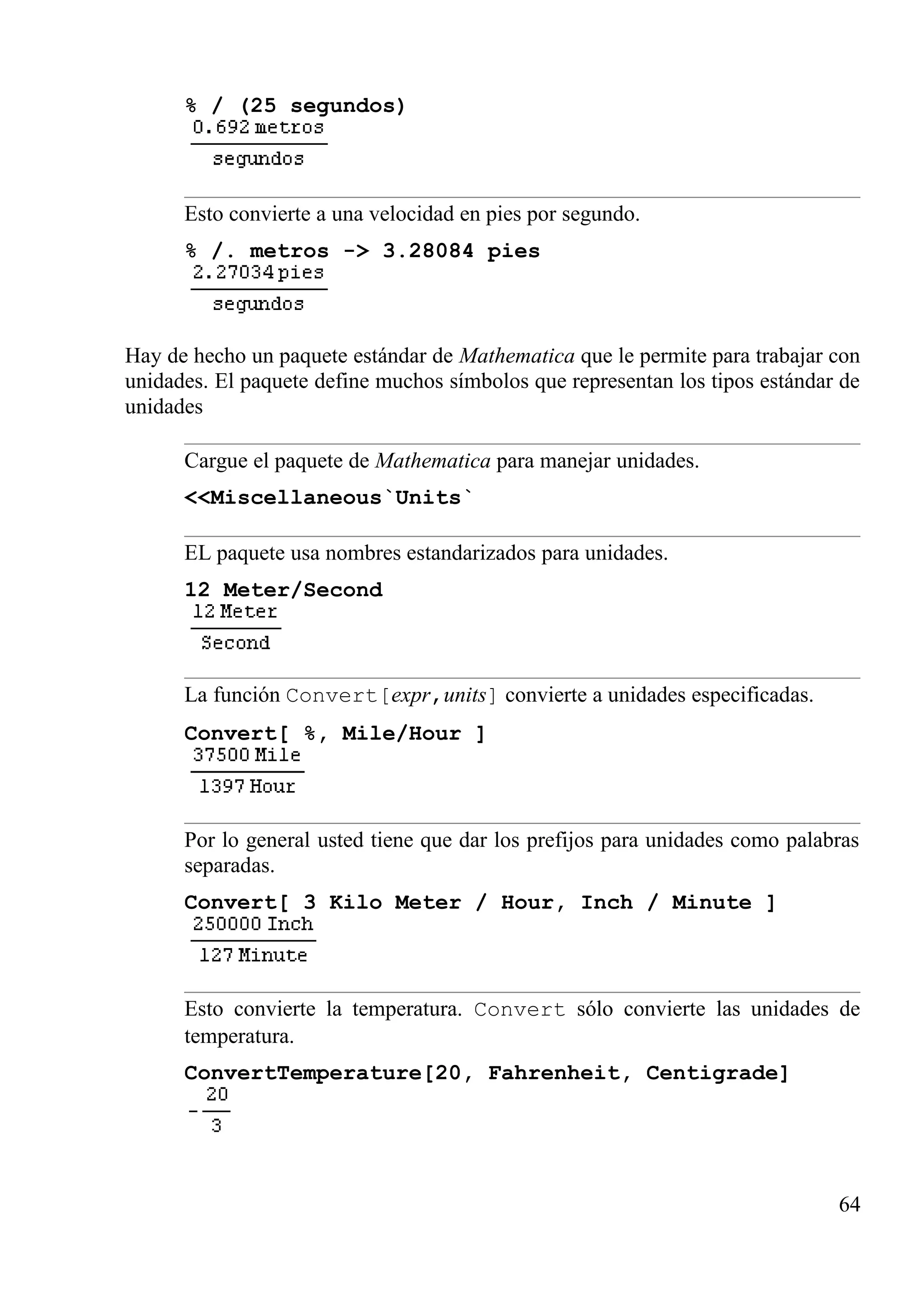 % / (25 segundos)
Esto convierte a una velocidad en pies por segundo.
% /. metros -> 3.28084 pies
Hay de hecho un paquete estándar de Mathematica que le permite para trabajar con
unidades. El paquete define muchos símbolos que representan los tipos estándar de
unidades
Cargue el paquete de Mathematica para manejar unidades.
<<Miscellaneous`Units`
EL paquete usa nombres estandarizados para unidades.
12 Meter/Second
La función Convert[expr,units] convierte a unidades especificadas.
Convert[ %, Mile/Hour ]
Por lo general usted tiene que dar los prefijos para unidades como palabras
separadas.
Convert[ 3 Kilo Meter / Hour, Inch / Minute ]
Esto convierte la temperatura. Convert sólo convierte las unidades de
temperatura.
ConvertTemperature[20, Fahrenheit, Centigrade]
64
 