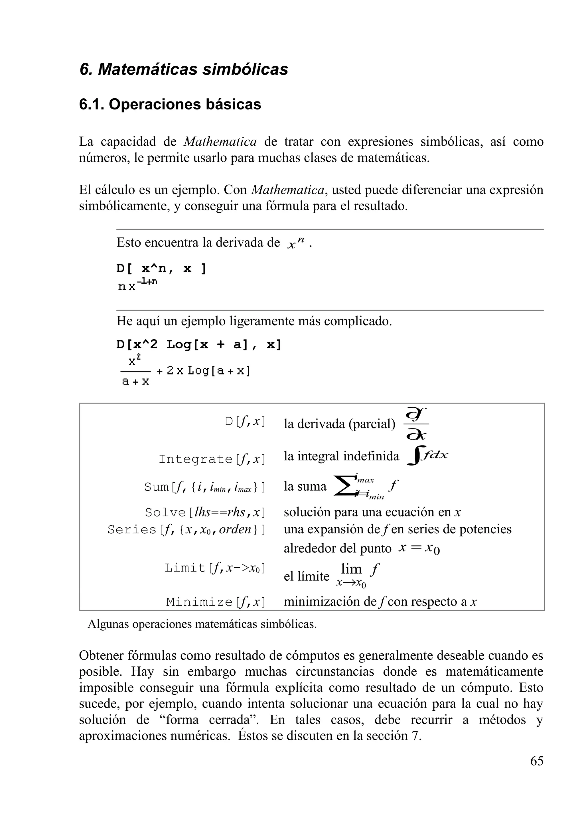 6. Matemáticas simbólicas
6.1. Operaciones básicas
La capacidad de Mathematica de tratar con expresiones simbólicas, así como
números, le permite usarlo para muchas clases de matemáticas.
El cálculo es un ejemplo. Con Mathematica, usted puede diferenciar una expresión
simbólicamente, y conseguir una fórmula para el resultado.
Esto encuentra la derivada de n
x .
D[ x^n, x ]
He aquí un ejemplo ligeramente más complicado.
D[x^2 Log[x + a], x]
D[f,x] la derivada (parcial)
x
f
∂
∂
Integrate[f,x] la integral indefinida ∫fdx
Sum[f,{i,imin,imax}] la suma ∑=
max
min
i
ii
f
Solve[lhs==rhs,x] solución para una ecuación en x
Series[f,{x,x0,orden}] una expansión de f en series de potencies
alrededor del punto 0xx =
Limit[f,x->x0]
el límite
f
xx 0
lim
→
Minimize[f,x] minimización de f con respecto a x
Algunas operaciones matemáticas simbólicas.
Obtener fórmulas como resultado de cómputos es generalmente deseable cuando es
posible. Hay sin embargo muchas circunstancias donde es matemáticamente
imposible conseguir una fórmula explícita como resultado de un cómputo. Esto
sucede, por ejemplo, cuando intenta solucionar una ecuación para la cual no hay
solución de “forma cerrada”. En tales casos, debe recurrir a métodos y
aproximaciones numéricas. Éstos se discuten en la sección 7.
65
 