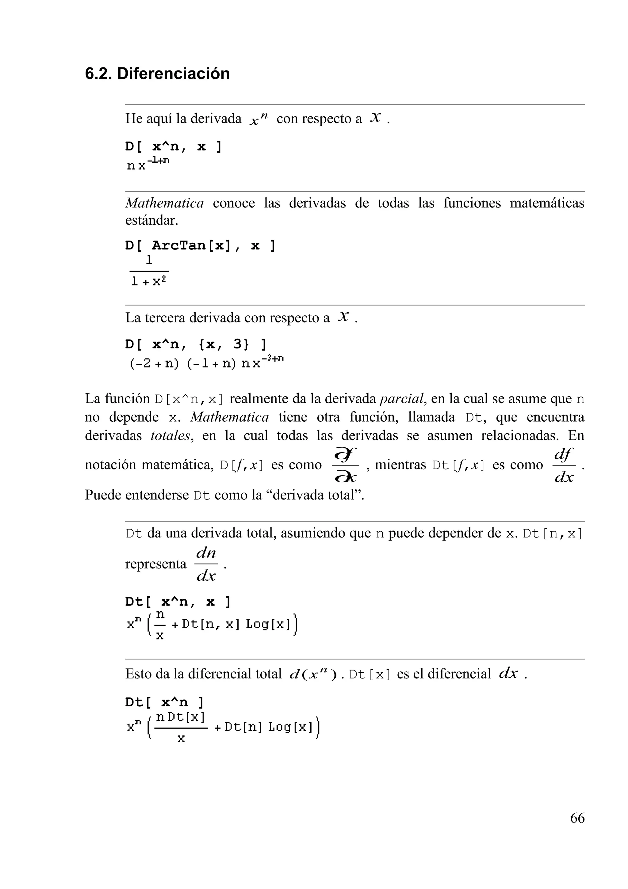6.2. Diferenciación
He aquí la derivada n
x con respecto a x .
D[ x^n, x ]
Mathematica conoce las derivadas de todas las funciones matemáticas
estándar.
D[ ArcTan[x], x ]
La tercera derivada con respecto a x .
D[ x^n, {x, 3} ]
La función D[x^n,x] realmente da la derivada parcial, en la cual se asume que n
no depende x. Mathematica tiene otra función, llamada Dt, que encuentra
derivadas totales, en la cual todas las derivadas se asumen relacionadas. En
notación matemática, D[f,x] es como
x
f
∂
∂
, mientras Dt[f,x] es como
dx
df
.
Puede entenderse Dt como la “derivada total”.
Dt da una derivada total, asumiendo que n puede depender de x. Dt[n,x]
representa
dx
dn
.
Dt[ x^n, x ]
Esto da la diferencial total )( n
xd . Dt[x] es el diferencial dx .
Dt[ x^n ]
66
 
