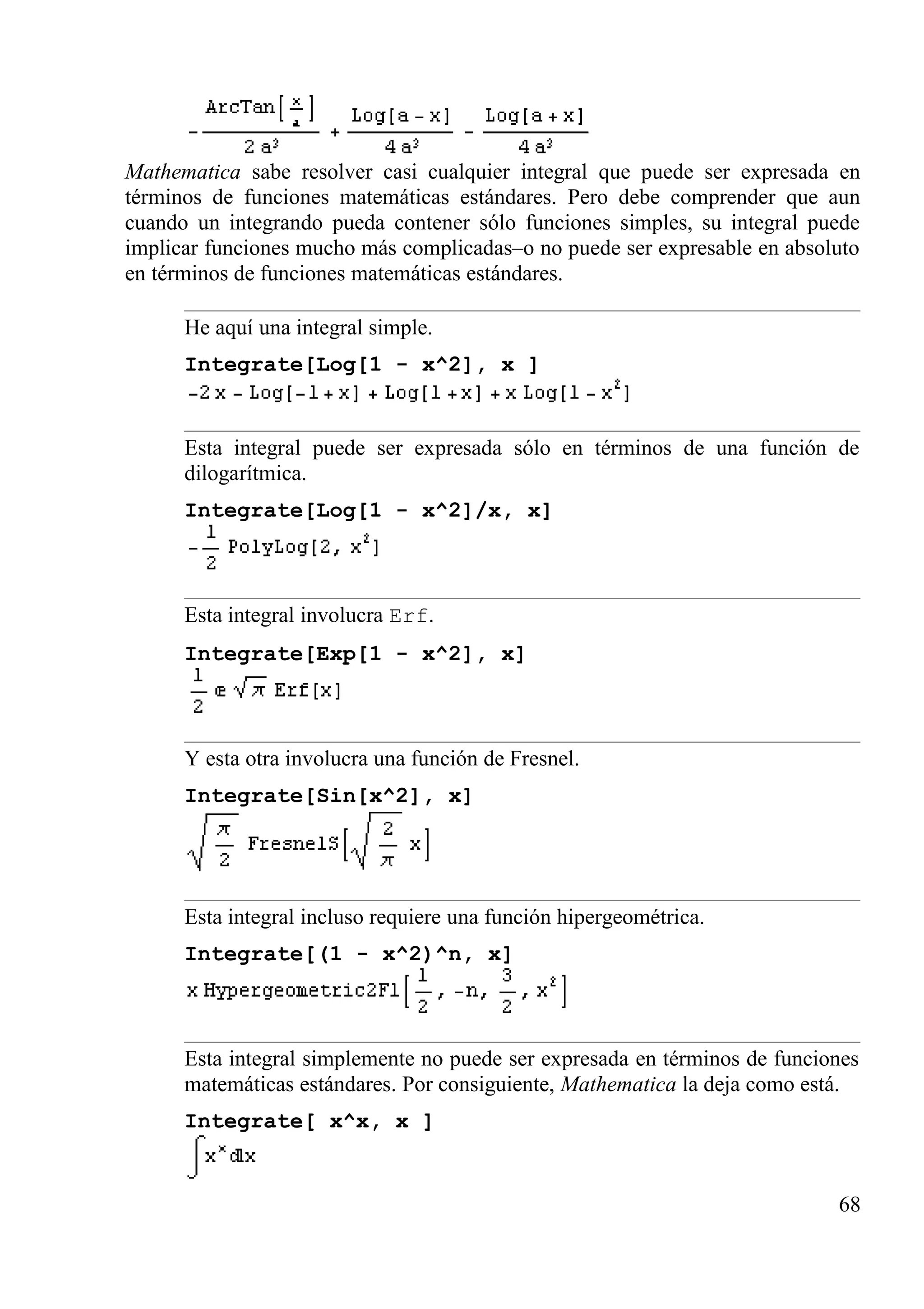 Mathematica sabe resolver casi cualquier integral que puede ser expresada en
términos de funciones matemáticas estándares. Pero debe comprender que aun
cuando un integrando pueda contener sólo funciones simples, su integral puede
implicar funciones mucho más complicadas–o no puede ser expresable en absoluto
en términos de funciones matemáticas estándares.
He aquí una integral simple.
Integrate[Log[1 - x^2], x ]
Esta integral puede ser expresada sólo en términos de una función de
dilogarítmica.
Integrate[Log[1 - x^2]/x, x]
Esta integral involucra Erf.
Integrate[Exp[1 - x^2], x]
Y esta otra involucra una función de Fresnel.
Integrate[Sin[x^2], x]
Esta integral incluso requiere una función hipergeométrica.
Integrate[(1 - x^2)^n, x]
Esta integral simplemente no puede ser expresada en términos de funciones
matemáticas estándares. Por consiguiente, Mathematica la deja como está.
Integrate[ x^x, x ]
68
 