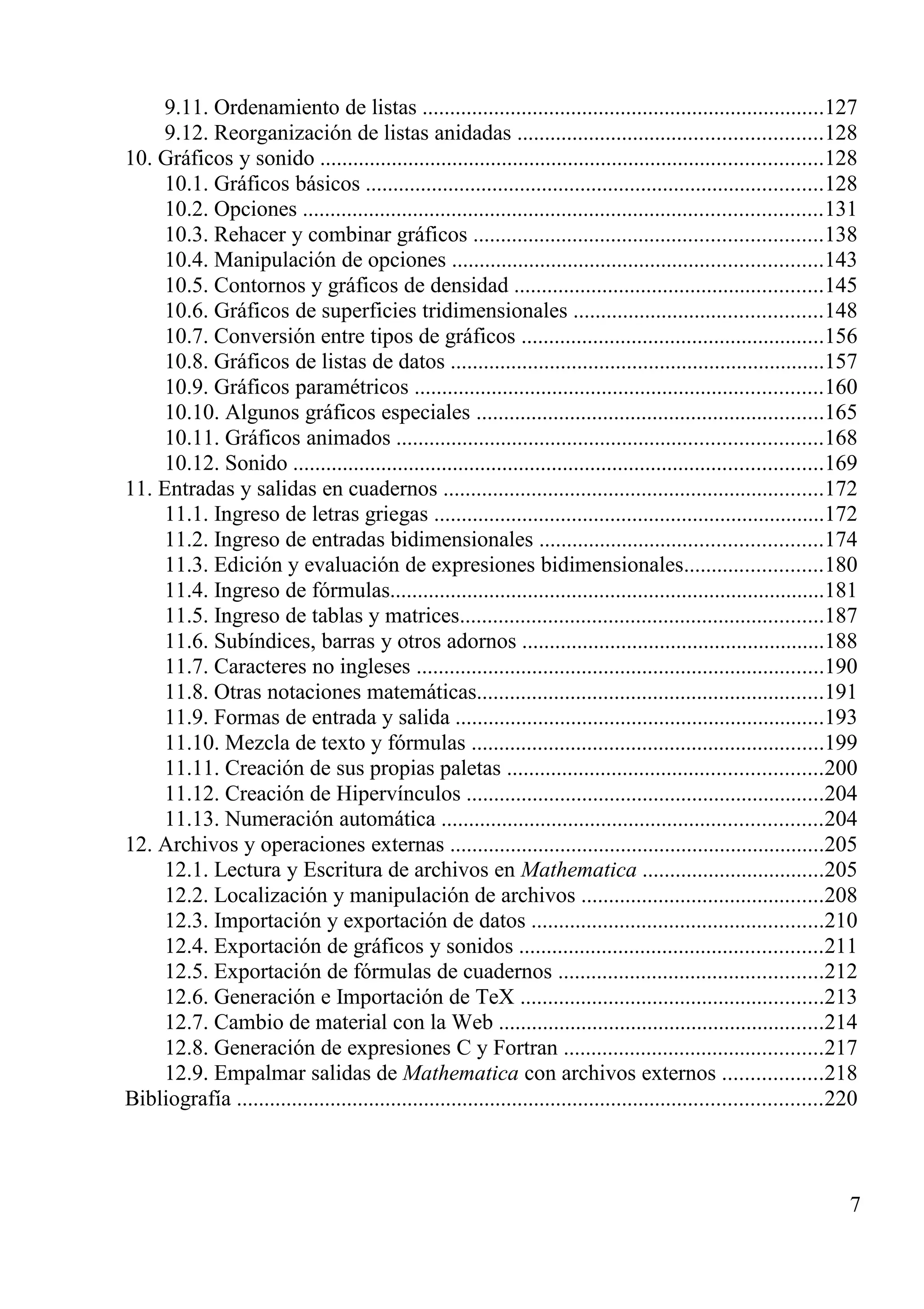 9.11. Ordenamiento de listas .........................................................................127
9.12. Reorganización de listas anidadas .......................................................128
10. Gráficos y sonido ...........................................................................................128
10.1. Gráficos básicos ...................................................................................128
10.2. Opciones ..............................................................................................131
10.3. Rehacer y combinar gráficos ...............................................................138
10.4. Manipulación de opciones ...................................................................143
10.5. Contornos y gráficos de densidad ........................................................145
10.6. Gráficos de superficies tridimensionales .............................................148
10.7. Conversión entre tipos de gráficos .......................................................156
10.8. Gráficos de listas de datos ....................................................................157
10.9. Gráficos paramétricos ..........................................................................160
10.10. Algunos gráficos especiales ...............................................................165
10.11. Gráficos animados .............................................................................168
10.12. Sonido ................................................................................................169
11. Entradas y salidas en cuadernos .....................................................................172
11.1. Ingreso de letras griegas .......................................................................172
11.2. Ingreso de entradas bidimensionales ...................................................174
11.3. Edición y evaluación de expresiones bidimensionales.........................180
11.4. Ingreso de fórmulas...............................................................................181
11.5. Ingreso de tablas y matrices..................................................................187
11.6. Subíndices, barras y otros adornos .......................................................188
11.7. Caracteres no ingleses ..........................................................................190
11.8. Otras notaciones matemáticas...............................................................191
11.9. Formas de entrada y salida ...................................................................193
11.10. Mezcla de texto y fórmulas ................................................................199
11.11. Creación de sus propias paletas .........................................................200
11.12. Creación de Hipervínculos .................................................................204
11.13. Numeración automática .....................................................................204
12. Archivos y operaciones externas ....................................................................205
12.1. Lectura y Escritura de archivos en Mathematica .................................205
12.2. Localización y manipulación de archivos ............................................208
12.3. Importación y exportación de datos .....................................................210
12.4. Exportación de gráficos y sonidos .......................................................211
12.5. Exportación de fórmulas de cuadernos ................................................212
12.6. Generación e Importación de TeX .......................................................213
12.7. Cambio de material con la Web ...........................................................214
12.8. Generación de expresiones C y Fortran ...............................................217
12.9. Empalmar salidas de Mathematica con archivos externos ..................218
Bibliografía ..........................................................................................................220
7
 