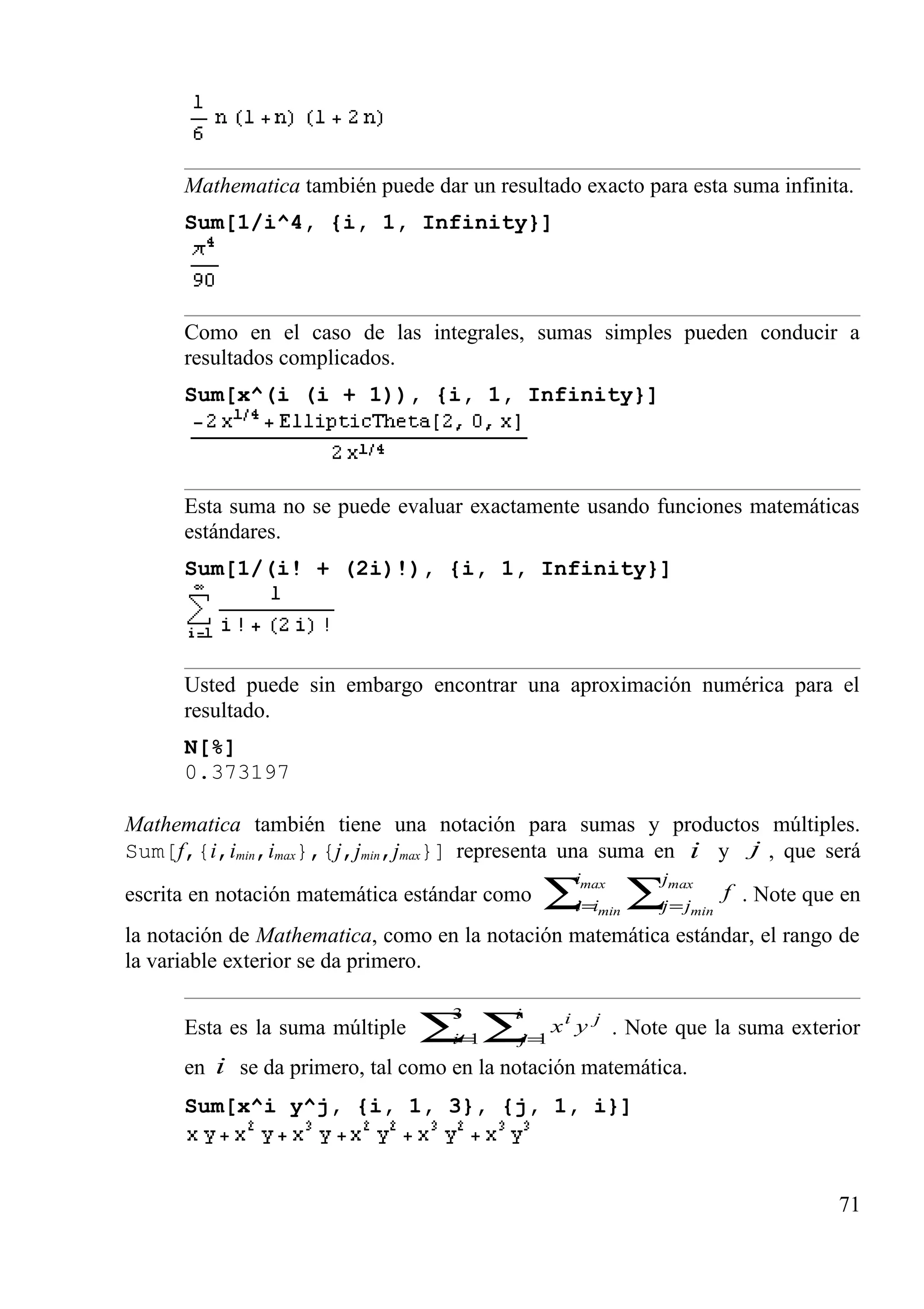 Mathematica también puede dar un resultado exacto para esta suma infinita.
Sum[1/i^4, {i, 1, Infinity}]
Como en el caso de las integrales, sumas simples pueden conducir a
resultados complicados.
Sum[x^(i (i + 1)), {i, 1, Infinity}]
Esta suma no se puede evaluar exactamente usando funciones matemáticas
estándares.
Sum[1/(i! + (2i)!), {i, 1, Infinity}]
Usted puede sin embargo encontrar una aproximación numérica para el
resultado.
N[%]
0.373197
Mathematica también tiene una notación para sumas y productos múltiples.
Sum[f,{i,imin,imax},{j,jmin,jmax}] representa una suma en i y j , que será
escrita en notación matemática estándar como ∑ ∑= =
max
min
max
min
i
ii
j
jj
f . Note que en
la notación de Mathematica, como en la notación matemática estándar, el rango de
la variable exterior se da primero.
Esta es la suma múltiple ∑ ∑= =
3
1 1i
i
j
ji
yx . Note que la suma exterior
en i se da primero, tal como en la notación matemática.
Sum[x^i y^j, {i, 1, 3}, {j, 1, i}]
71
 