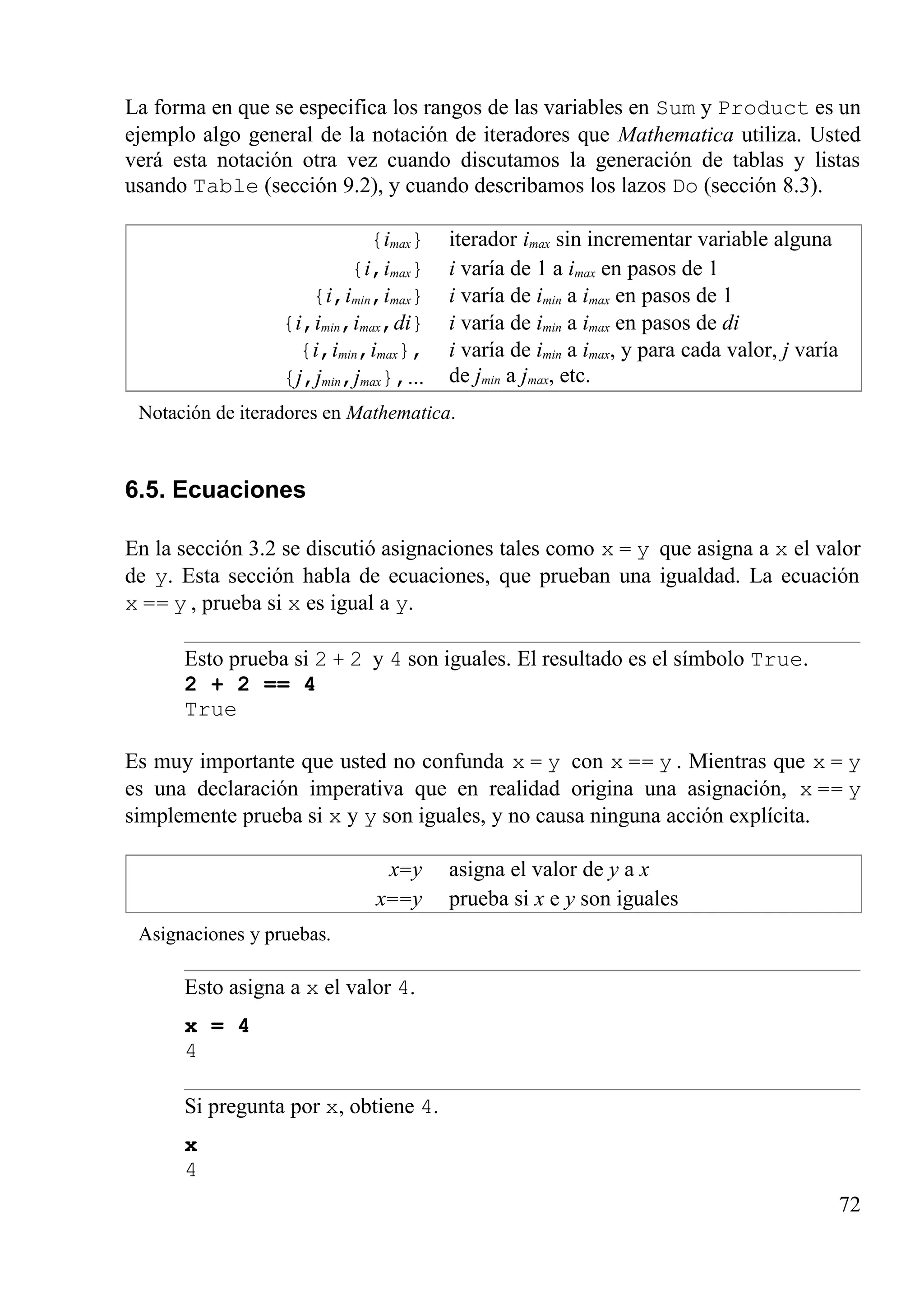 La forma en que se especifica los rangos de las variables en Sum y Product es un
ejemplo algo general de la notación de iteradores que Mathematica utiliza. Usted
verá esta notación otra vez cuando discutamos la generación de tablas y listas
usando Table (sección 9.2), y cuando describamos los lazos Do (sección 8.3).
{imax} iterador imax sin incrementar variable alguna
{i,imax} i varía de 1 a imax en pasos de 1
{i,imin,imax} i varía de imin a imax en pasos de 1
{i,imin,imax,di} i varía de imin a imax en pasos de di
{i,imin,imax},
{j,jmin,jmax},...
i varía de imin a imax, y para cada valor, j varía
de jmin a jmax, etc.
Notación de iteradores en Mathematica.
6.5. Ecuaciones
En la sección 3.2 se discutió asignaciones tales como x = y que asigna a x el valor
de y. Esta sección habla de ecuaciones, que prueban una igualdad. La ecuación
x == y , prueba si x es igual a y.
Esto prueba si 2 + 2 y 4 son iguales. El resultado es el símbolo True.
2 + 2 == 4
True
Es muy importante que usted no confunda x = y con x == y . Mientras que x = y
es una declaración imperativa que en realidad origina una asignación, x == y
simplemente prueba si x y y son iguales, y no causa ninguna acción explícita.
x=y asigna el valor de y a x
x==y prueba si x e y son iguales
Asignaciones y pruebas.
Esto asigna a x el valor 4.
x = 4
4
Si pregunta por x, obtiene 4.
x
4
72
 