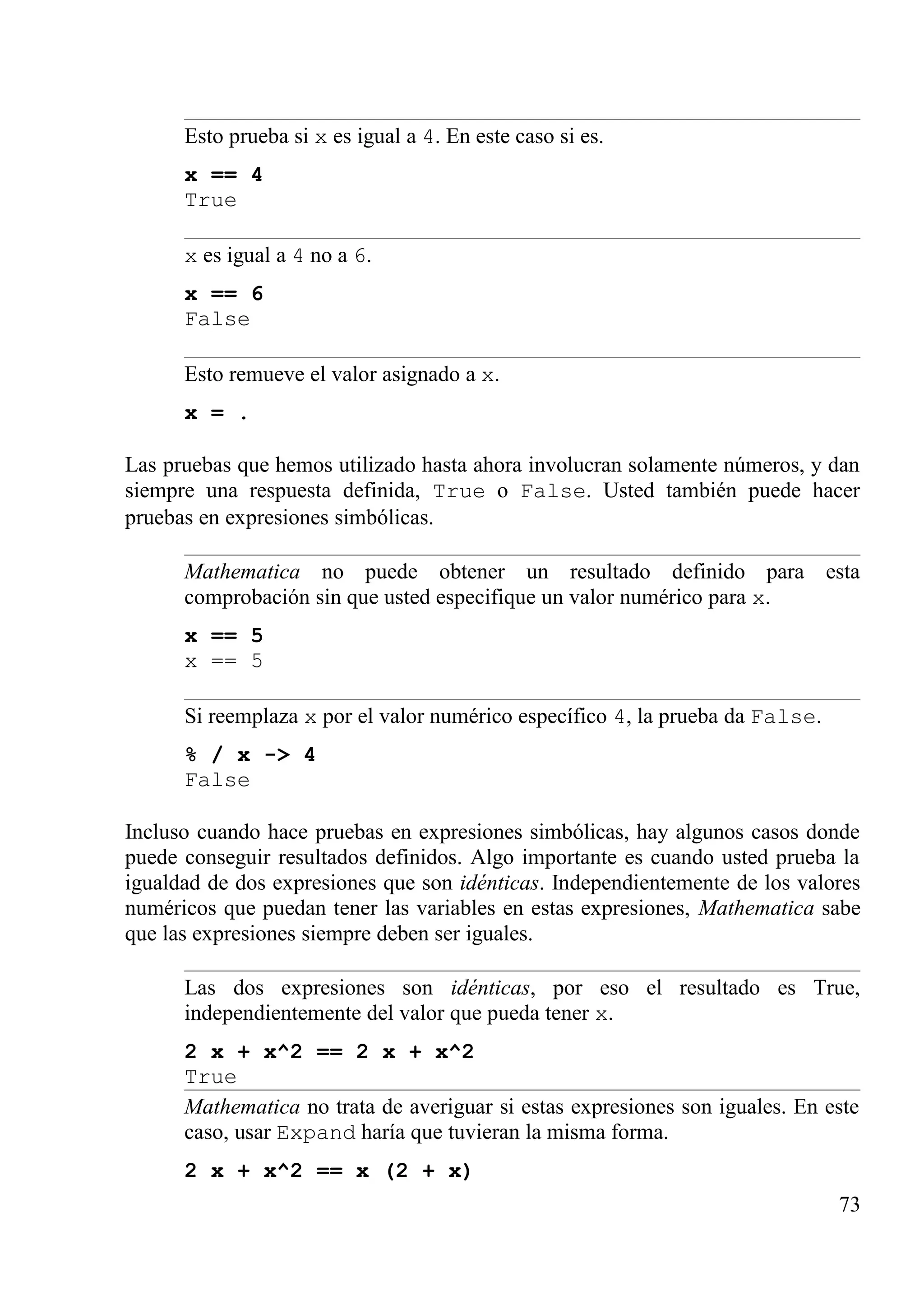 Esto prueba si x es igual a 4. En este caso si es.
x == 4
True
x es igual a 4 no a 6.
x == 6
False
Esto remueve el valor asignado a x.
x = .
Las pruebas que hemos utilizado hasta ahora involucran solamente números, y dan
siempre una respuesta definida, True o False. Usted también puede hacer
pruebas en expresiones simbólicas.
Mathematica no puede obtener un resultado definido para esta
comprobación sin que usted especifique un valor numérico para x.
x == 5
x == 5
Si reemplaza x por el valor numérico específico 4, la prueba da False.
% / x -> 4
False
Incluso cuando hace pruebas en expresiones simbólicas, hay algunos casos donde
puede conseguir resultados definidos. Algo importante es cuando usted prueba la
igualdad de dos expresiones que son idénticas. Independientemente de los valores
numéricos que puedan tener las variables en estas expresiones, Mathematica sabe
que las expresiones siempre deben ser iguales.
Las dos expresiones son idénticas, por eso el resultado es True,
independientemente del valor que pueda tener x.
2 x + x^2 == 2 x + x^2
True
Mathematica no trata de averiguar si estas expresiones son iguales. En este
caso, usar Expand haría que tuvieran la misma forma.
2 x + x^2 == x (2 + x)
73
 