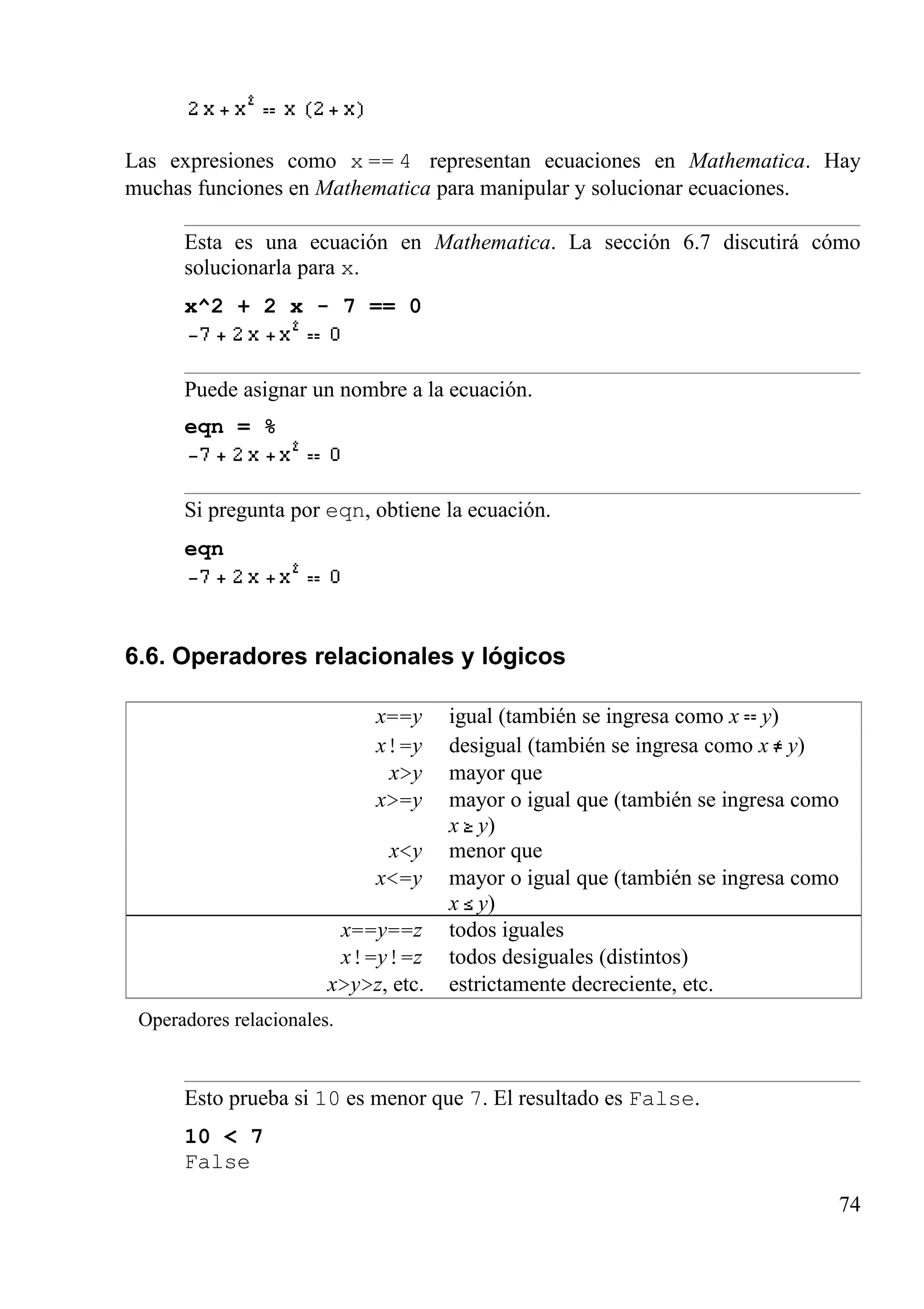 Las expresiones como x == 4 representan ecuaciones en Mathematica. Hay
muchas funciones en Mathematica para manipular y solucionar ecuaciones.
Esta es una ecuación en Mathematica. La sección 6.7 discutirá cómo
solucionarla para x.
x^2 + 2 x - 7 == 0
Puede asignar un nombre a la ecuación.
eqn = %
Si pregunta por eqn, obtiene la ecuación.
eqn
6.6. Operadores relacionales y lógicos
x==y igual (también se ingresa como x y)
x!=y desigual (también se ingresa como x y)
x>y mayor que
x>=y mayor o igual que (también se ingresa como
x y)
x<y menor que
x<=y mayor o igual que (también se ingresa como
x y)
x==y==z todos iguales
x!=y!=z todos desiguales (distintos)
x>y>z, etc. estrictamente decreciente, etc.
Operadores relacionales.
Esto prueba si 10 es menor que 7. El resultado es False.
10 < 7
False
74
 