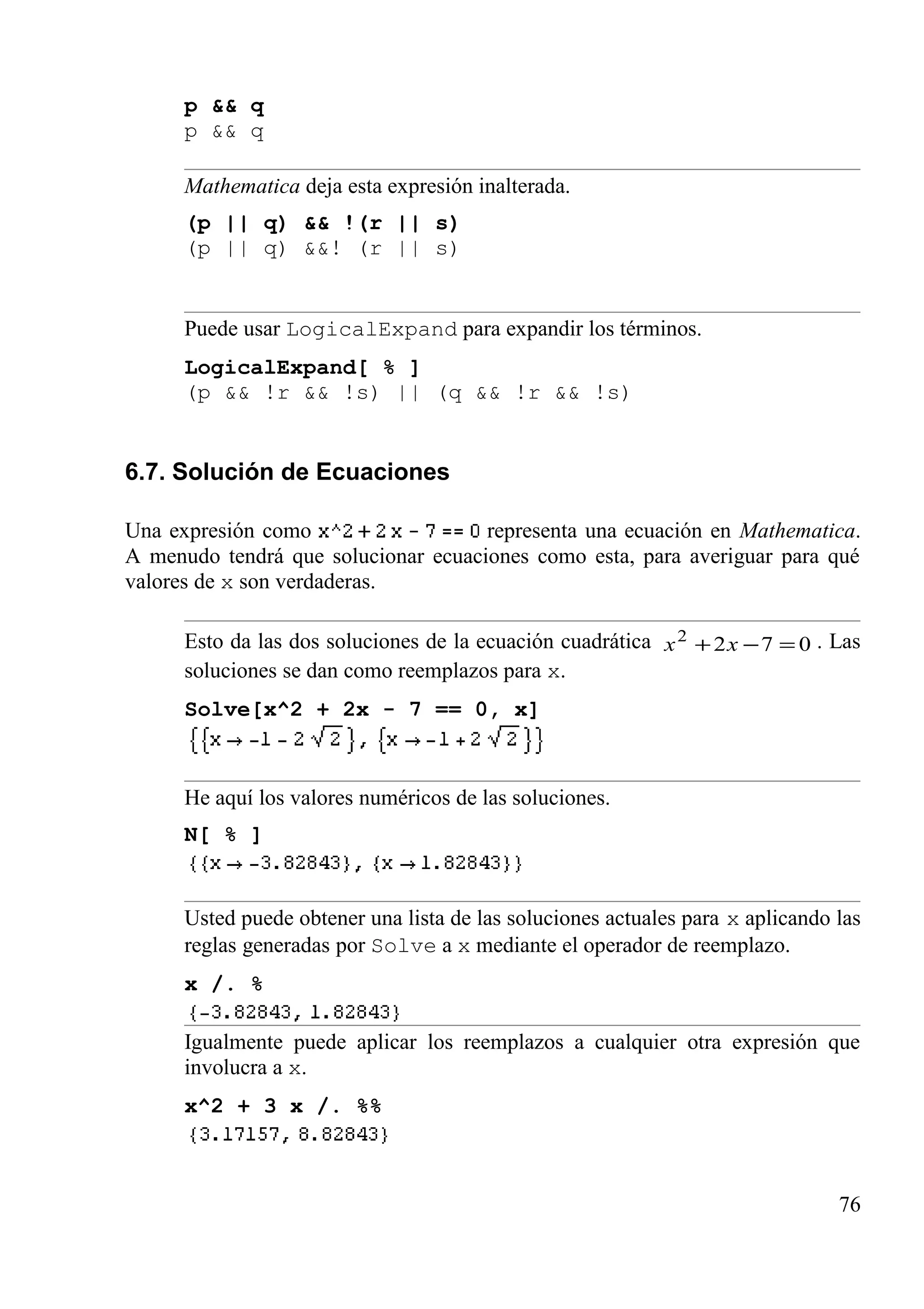 p && q
p && q
Mathematica deja esta expresión inalterada.
(p || q) && !(r || s)
(p || q) &&! (r || s)
Puede usar LogicalExpand para expandir los términos.
LogicalExpand[ % ]
(p && !r && !s) || (q && !r && !s)
6.7. Solución de Ecuaciones
Una expresión como representa una ecuación en Mathematica.
A menudo tendrá que solucionar ecuaciones como esta, para averiguar para qué
valores de x son verdaderas.
Esto da las dos soluciones de la ecuación cuadrática 0722
=−+ xx . Las
soluciones se dan como reemplazos para x.
Solve[x^2 + 2x - 7 == 0, x]
He aquí los valores numéricos de las soluciones.
N[ % ]
Usted puede obtener una lista de las soluciones actuales para x aplicando las
reglas generadas por Solve a x mediante el operador de reemplazo.
x /. %
Igualmente puede aplicar los reemplazos a cualquier otra expresión que
involucra a x.
x^2 + 3 x /. %%
76
 
