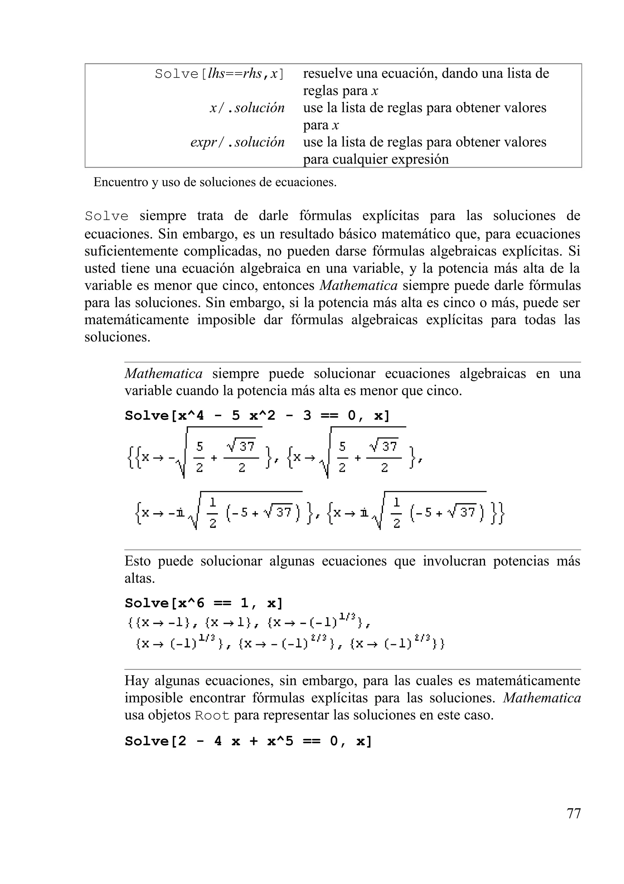 Solve[lhs==rhs,x] resuelve una ecuación, dando una lista de
reglas para x
x/.solución use la lista de reglas para obtener valores
para x
expr/.solución use la lista de reglas para obtener valores
para cualquier expresión
Encuentro y uso de soluciones de ecuaciones.
Solve siempre trata de darle fórmulas explícitas para las soluciones de
ecuaciones. Sin embargo, es un resultado básico matemático que, para ecuaciones
suficientemente complicadas, no pueden darse fórmulas algebraicas explícitas. Si
usted tiene una ecuación algebraica en una variable, y la potencia más alta de la
variable es menor que cinco, entonces Mathematica siempre puede darle fórmulas
para las soluciones. Sin embargo, si la potencia más alta es cinco o más, puede ser
matemáticamente imposible dar fórmulas algebraicas explícitas para todas las
soluciones.
Mathematica siempre puede solucionar ecuaciones algebraicas en una
variable cuando la potencia más alta es menor que cinco.
Solve[x^4 - 5 x^2 - 3 == 0, x]
Esto puede solucionar algunas ecuaciones que involucran potencias más
altas.
Solve[x^6 == 1, x]
Hay algunas ecuaciones, sin embargo, para las cuales es matemáticamente
imposible encontrar fórmulas explícitas para las soluciones. Mathematica
usa objetos Root para representar las soluciones en este caso.
Solve[2 - 4 x + x^5 == 0, x]
77
 