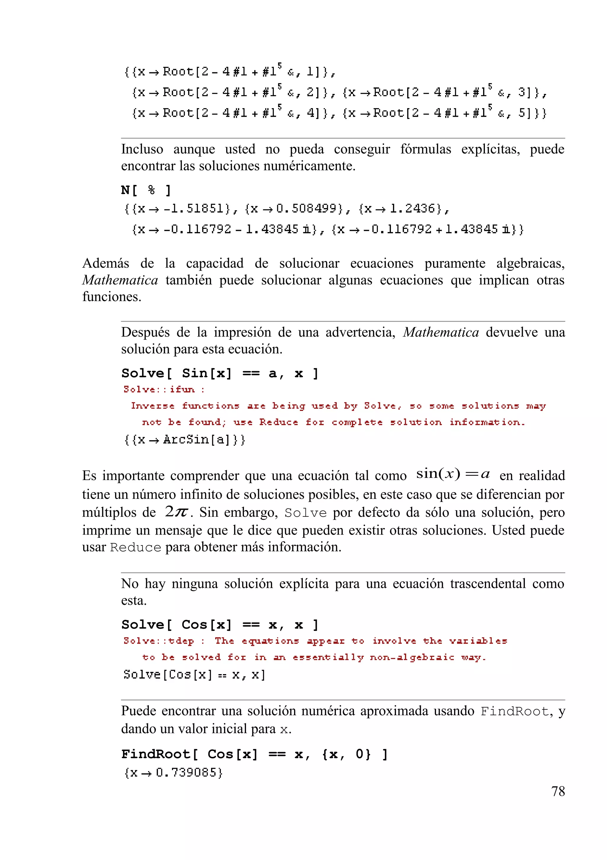 Incluso aunque usted no pueda conseguir fórmulas explícitas, puede
encontrar las soluciones numéricamente.
N[ % ]
Además de la capacidad de solucionar ecuaciones puramente algebraicas,
Mathematica también puede solucionar algunas ecuaciones que implican otras
funciones.
Después de la impresión de una advertencia, Mathematica devuelve una
solución para esta ecuación.
Solve[ Sin[x] == a, x ]
Es importante comprender que una ecuación tal como ax =)sin( en realidad
tiene un número infinito de soluciones posibles, en este caso que se diferencian por
múltiplos de π2 . Sin embargo, Solve por defecto da sólo una solución, pero
imprime un mensaje que le dice que pueden existir otras soluciones. Usted puede
usar Reduce para obtener más información.
No hay ninguna solución explícita para una ecuación trascendental como
esta.
Solve[ Cos[x] == x, x ]
Puede encontrar una solución numérica aproximada usando FindRoot, y
dando un valor inicial para x.
FindRoot[ Cos[x] == x, {x, 0} ]
78
 