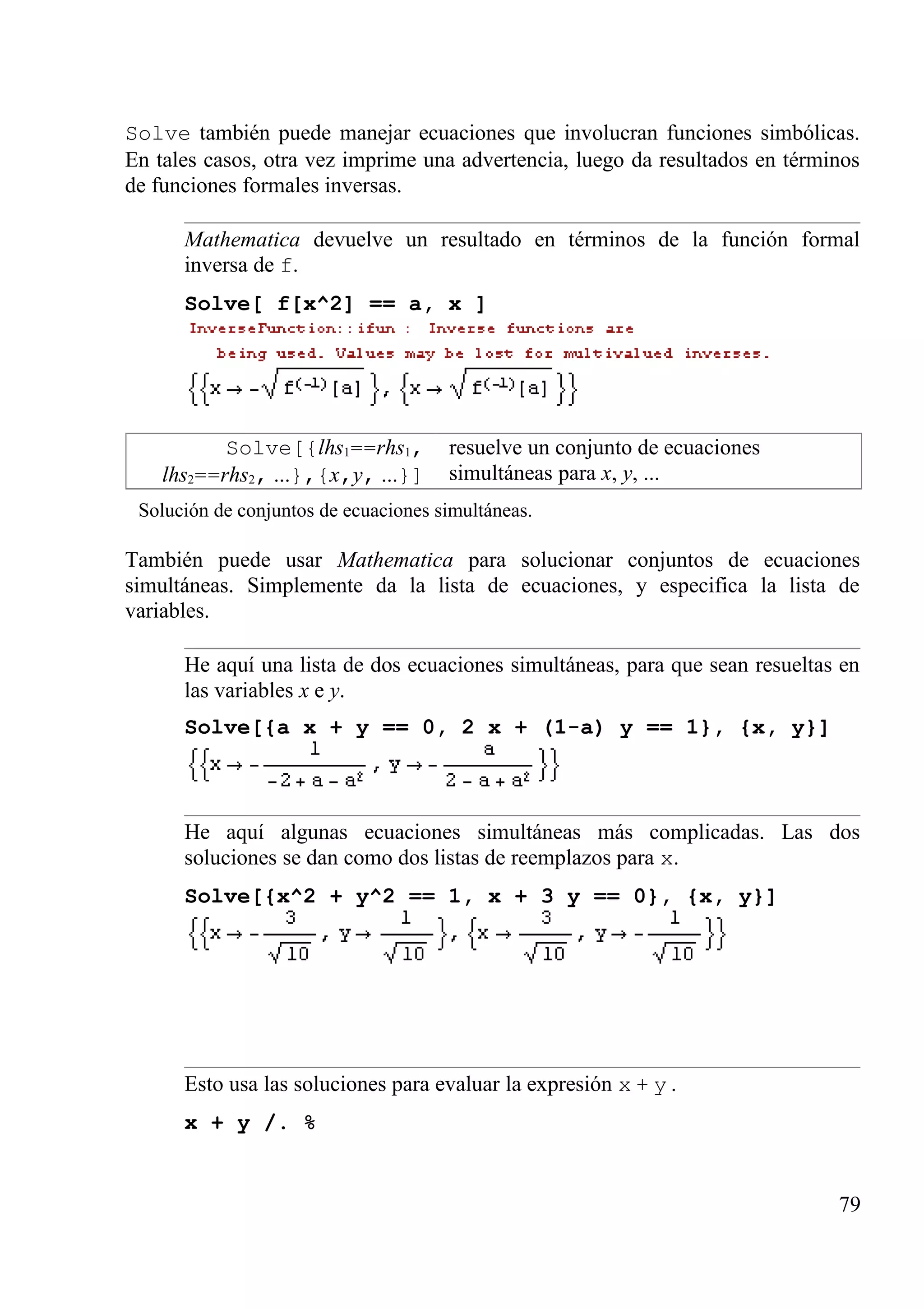 Solve también puede manejar ecuaciones que involucran funciones simbólicas.
En tales casos, otra vez imprime una advertencia, luego da resultados en términos
de funciones formales inversas.
Mathematica devuelve un resultado en términos de la función formal
inversa de f.
Solve[ f[x^2] == a, x ]
Solve[{lhs1==rhs1,
lhs2==rhs2, ...},{x,y, ...}]
resuelve un conjunto de ecuaciones
simultáneas para x, y, ...
Solución de conjuntos de ecuaciones simultáneas.
También puede usar Mathematica para solucionar conjuntos de ecuaciones
simultáneas. Simplemente da la lista de ecuaciones, y especifica la lista de
variables.
He aquí una lista de dos ecuaciones simultáneas, para que sean resueltas en
las variables x e y.
Solve[{a x + y == 0, 2 x + (1-a) y == 1}, {x, y}]
He aquí algunas ecuaciones simultáneas más complicadas. Las dos
soluciones se dan como dos listas de reemplazos para x.
Solve[{x^2 + y^2 == 1, x + 3 y == 0}, {x, y}]
Esto usa las soluciones para evaluar la expresión x + y .
x + y /. %
79
 