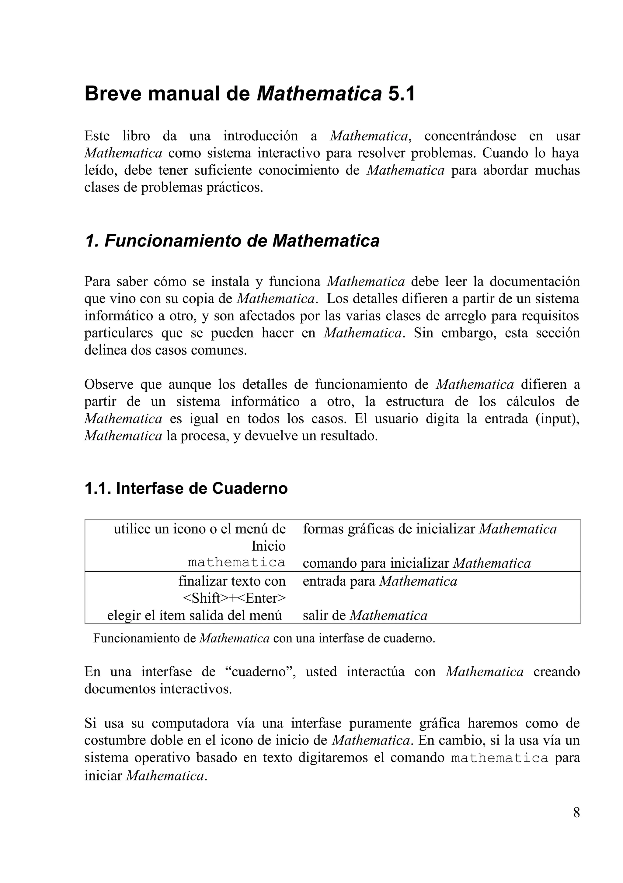 Breve manual de Mathematica 5.1
Este libro da una introducción a Mathematica, concentrándose en usar
Mathematica como sistema interactivo para resolver problemas. Cuando lo haya
leído, debe tener suficiente conocimiento de Mathematica para abordar muchas
clases de problemas prácticos.
1. Funcionamiento de Mathematica
Para saber cómo se instala y funciona Mathematica debe leer la documentación
que vino con su copia de Mathematica. Los detalles difieren a partir de un sistema
informático a otro, y son afectados por las varias clases de arreglo para requisitos
particulares que se pueden hacer en Mathematica. Sin embargo, esta sección
delinea dos casos comunes.
Observe que aunque los detalles de funcionamiento de Mathematica difieren a
partir de un sistema informático a otro, la estructura de los cálculos de
Mathematica es igual en todos los casos. El usuario digita la entrada (input),
Mathematica la procesa, y devuelve un resultado.
1.1. Interfase de Cuaderno
utilice un icono o el menú de
Inicio
mathematica
formas gráficas de inicializar Mathematica
comando para inicializar Mathematica
finalizar texto con
<Shift>+<Enter>
elegir el ítem salida del menú
entrada para Mathematica
salir de Mathematica
Funcionamiento de Mathematica con una interfase de cuaderno.
En una interfase de “cuaderno”, usted interactúa con Mathematica creando
documentos interactivos.
Si usa su computadora vía una interfase puramente gráfica haremos como de
costumbre doble en el icono de inicio de Mathematica. En cambio, si la usa vía un
sistema operativo basado en texto digitaremos el comando mathematica para
iniciar Mathematica.
8
 