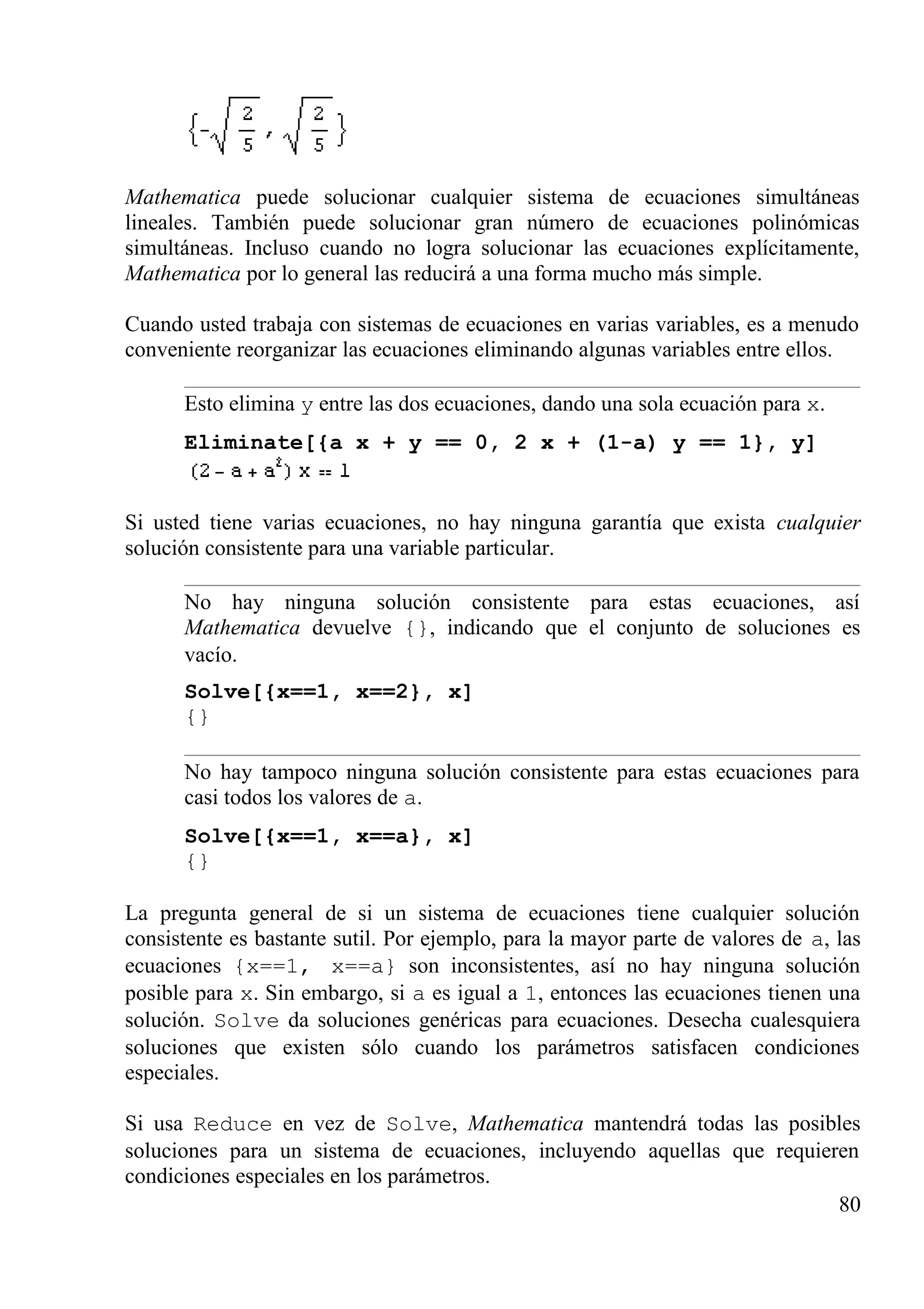 Mathematica puede solucionar cualquier sistema de ecuaciones simultáneas
lineales. También puede solucionar gran número de ecuaciones polinómicas
simultáneas. Incluso cuando no logra solucionar las ecuaciones explícitamente,
Mathematica por lo general las reducirá a una forma mucho más simple.
Cuando usted trabaja con sistemas de ecuaciones en varias variables, es a menudo
conveniente reorganizar las ecuaciones eliminando algunas variables entre ellos.
Esto elimina y entre las dos ecuaciones, dando una sola ecuación para x.
Eliminate[{a x + y == 0, 2 x + (1-a) y == 1}, y]
Si usted tiene varias ecuaciones, no hay ninguna garantía que exista cualquier
solución consistente para una variable particular.
No hay ninguna solución consistente para estas ecuaciones, así
Mathematica devuelve {}, indicando que el conjunto de soluciones es
vacío.
Solve[{x==1, x==2}, x]
{}
No hay tampoco ninguna solución consistente para estas ecuaciones para
casi todos los valores de a.
Solve[{x==1, x==a}, x]
{}
La pregunta general de si un sistema de ecuaciones tiene cualquier solución
consistente es bastante sutil. Por ejemplo, para la mayor parte de valores de a, las
ecuaciones {x==1, x==a} son inconsistentes, así no hay ninguna solución
posible para x. Sin embargo, si a es igual a 1, entonces las ecuaciones tienen una
solución. Solve da soluciones genéricas para ecuaciones. Desecha cualesquiera
soluciones que existen sólo cuando los parámetros satisfacen condiciones
especiales.
Si usa Reduce en vez de Solve, Mathematica mantendrá todas las posibles
soluciones para un sistema de ecuaciones, incluyendo aquellas que requieren
condiciones especiales en los parámetros.
80
 
