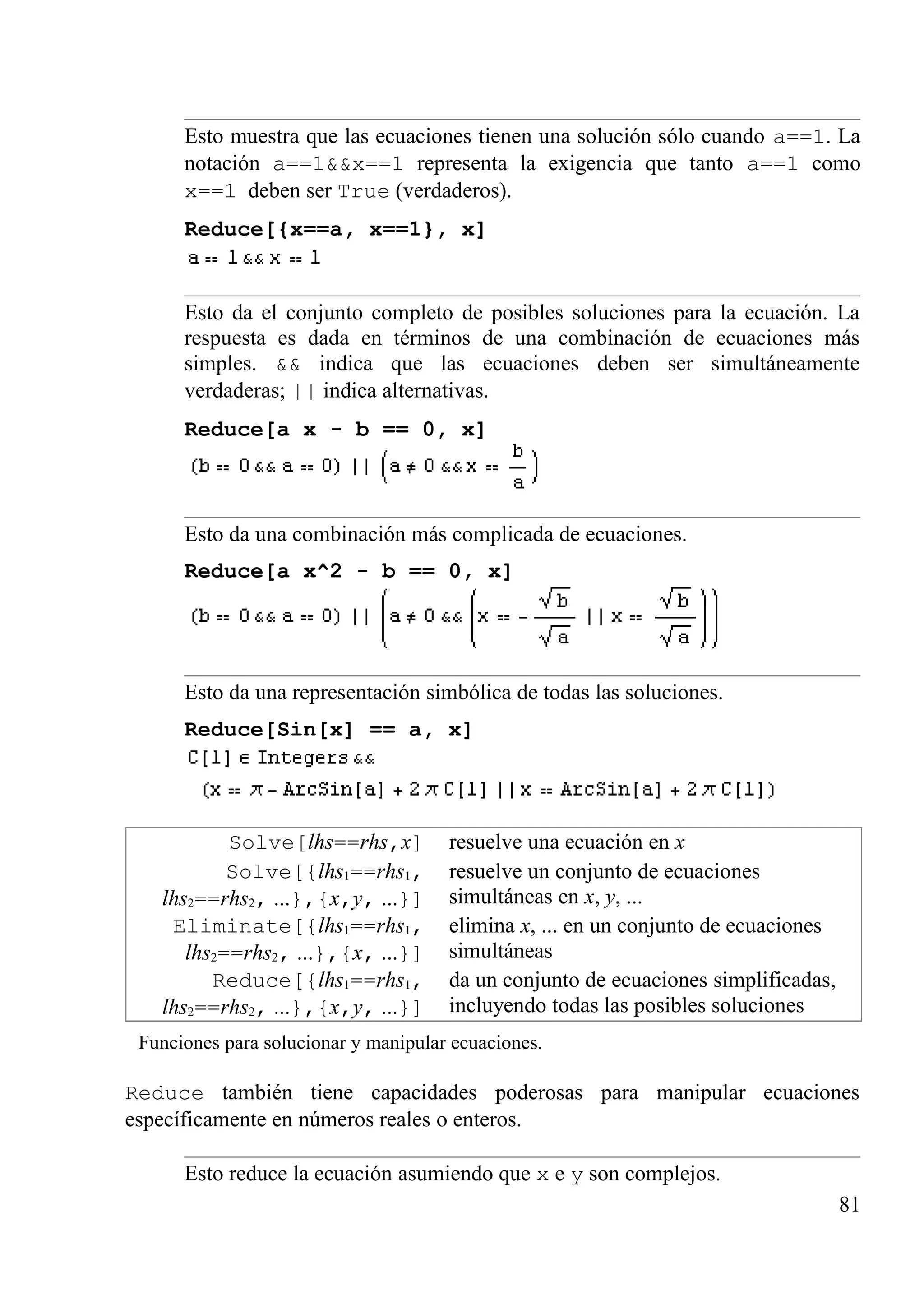 Esto muestra que las ecuaciones tienen una solución sólo cuando a==1. La
notación a==1&&x==1 representa la exigencia que tanto a==1 como
x==1 deben ser True (verdaderos).
Reduce[{x==a, x==1}, x]
Esto da el conjunto completo de posibles soluciones para la ecuación. La
respuesta es dada en términos de una combinación de ecuaciones más
simples. && indica que las ecuaciones deben ser simultáneamente
verdaderas; || indica alternativas.
Reduce[a x - b == 0, x]
Esto da una combinación más complicada de ecuaciones.
Reduce[a x^2 - b == 0, x]
Esto da una representación simbólica de todas las soluciones.
Reduce[Sin[x] == a, x]
Solve[lhs==rhs,x] resuelve una ecuación en x
Solve[{lhs1==rhs1,
lhs2==rhs2, ...},{x,y, ...}]
resuelve un conjunto de ecuaciones
simultáneas en x, y, ...
Eliminate[{lhs1==rhs1,
lhs2==rhs2, ...},{x, ...}]
elimina x, ... en un conjunto de ecuaciones
simultáneas
Reduce[{lhs1==rhs1,
lhs2==rhs2, ...},{x,y, ...}]
da un conjunto de ecuaciones simplificadas,
incluyendo todas las posibles soluciones
Funciones para solucionar y manipular ecuaciones.
Reduce también tiene capacidades poderosas para manipular ecuaciones
específicamente en números reales o enteros.
Esto reduce la ecuación asumiendo que x e y son complejos.
81
 