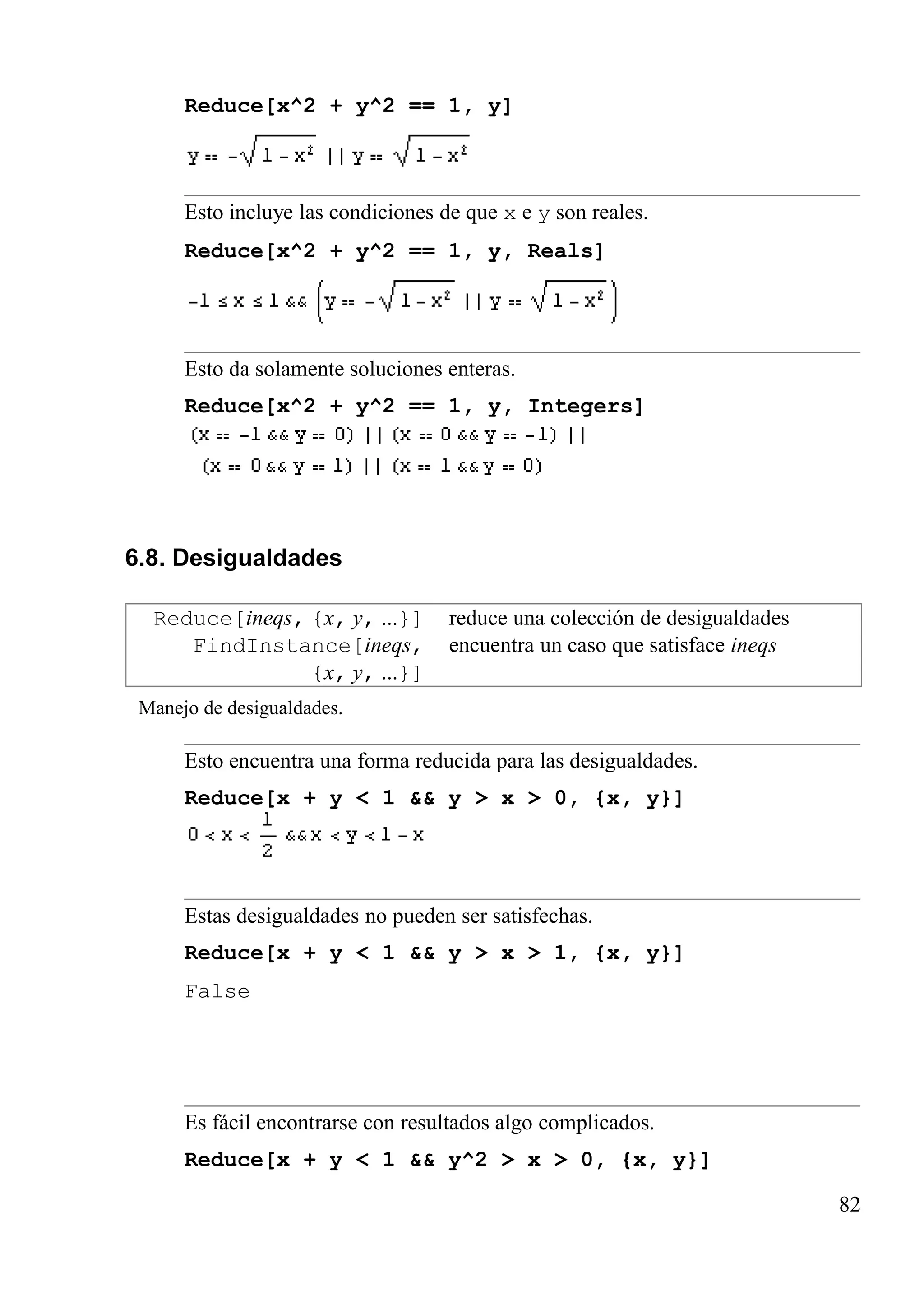 Reduce[x^2 + y^2 == 1, y]
Esto incluye las condiciones de que x e y son reales.
Reduce[x^2 + y^2 == 1, y, Reals]
Esto da solamente soluciones enteras.
Reduce[x^2 + y^2 == 1, y, Integers]
6.8. Desigualdades
Reduce[ineqs, {x, y, ...}] reduce una colección de desigualdades
FindInstance[ineqs,
{x, y, ...}]
encuentra un caso que satisface ineqs
Manejo de desigualdades.
Esto encuentra una forma reducida para las desigualdades.
Reduce[x + y < 1 && y > x > 0, {x, y}]
Estas desigualdades no pueden ser satisfechas.
Reduce[x + y < 1 && y > x > 1, {x, y}]
False
Es fácil encontrarse con resultados algo complicados.
Reduce[x + y < 1 && y^2 > x > 0, {x, y}]
82
 