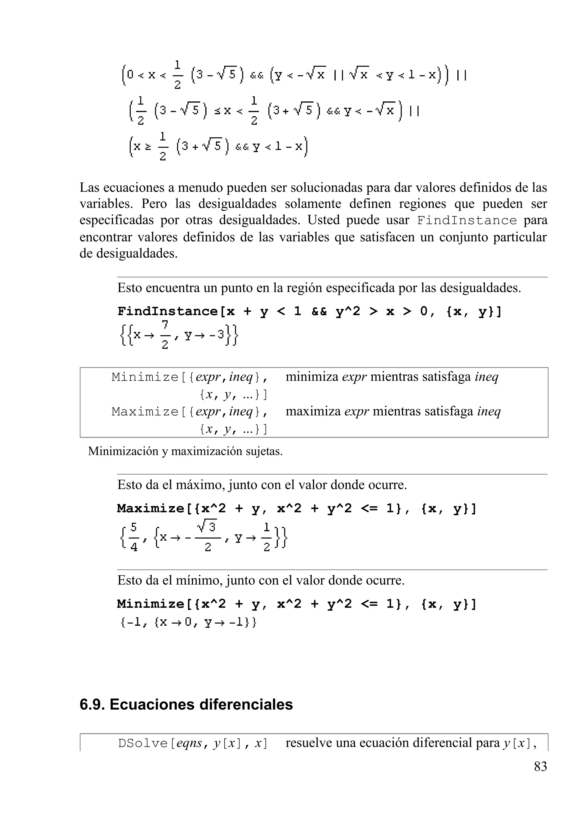 Las ecuaciones a menudo pueden ser solucionadas para dar valores definidos de las
variables. Pero las desigualdades solamente definen regiones que pueden ser
especificadas por otras desigualdades. Usted puede usar FindInstance para
encontrar valores definidos de las variables que satisfacen un conjunto particular
de desigualdades.
Esto encuentra un punto en la región especificada por las desigualdades.
FindInstance[x + y < 1 && y^2 > x > 0, {x, y}]
Minimize[{expr,ineq},
{x, y, ...}]
minimiza expr mientras satisfaga ineq
Maximize[{expr,ineq},
{x, y, ...}]
maximiza expr mientras satisfaga ineq
Minimización y maximización sujetas.
Esto da el máximo, junto con el valor donde ocurre.
Maximize[{x^2 + y, x^2 + y^2 <= 1}, {x, y}]
Esto da el mínimo, junto con el valor donde ocurre.
Minimize[{x^2 + y, x^2 + y^2 <= 1}, {x, y}]
6.9. Ecuaciones diferenciales
DSolve[eqns, y[x], x] resuelve una ecuación diferencial para y[x],
83
 