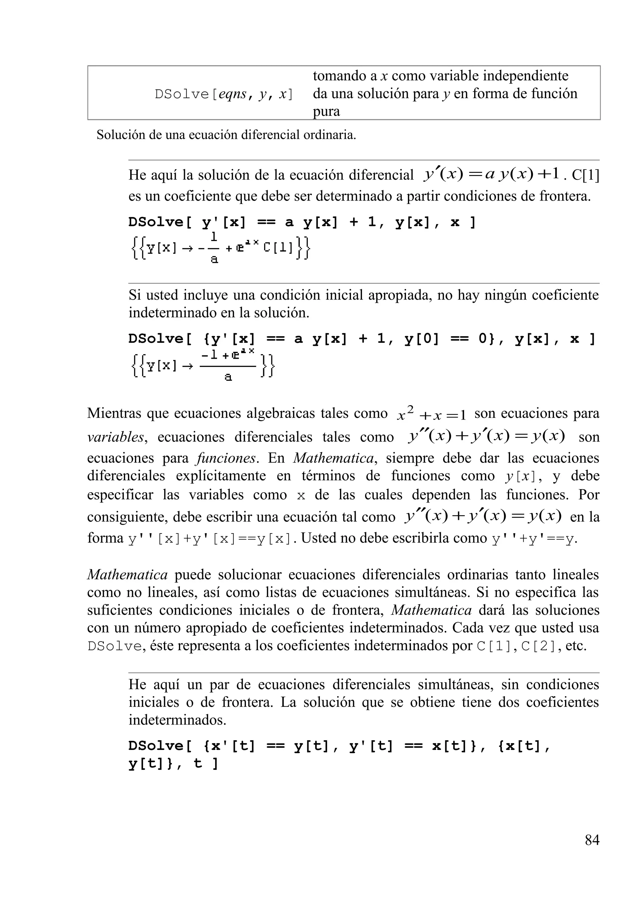 tomando a x como variable independiente
DSolve[eqns, y, x] da una solución para y en forma de función
pura
Solución de una ecuación diferencial ordinaria.
He aquí la solución de la ecuación diferencial 1)()( +=′ xyaxy . C[1]
es un coeficiente que debe ser determinado a partir condiciones de frontera.
DSolve[ y'[x] == a y[x] + 1, y[x], x ]
Si usted incluye una condición inicial apropiada, no hay ningún coeficiente
indeterminado en la solución.
DSolve[ {y'[x] == a y[x] + 1, y[0] == 0}, y[x], x ]
Mientras que ecuaciones algebraicas tales como 12
=+ xx son ecuaciones para
variables, ecuaciones diferenciales tales como )()()( xyxyxy =′+′′ son
ecuaciones para funciones. En Mathematica, siempre debe dar las ecuaciones
diferenciales explícitamente en términos de funciones como y[x], y debe
especificar las variables como x de las cuales dependen las funciones. Por
consiguiente, debe escribir una ecuación tal como )()()( xyxyxy =′+′′ en la
forma y''[x]+y'[x]==y[x]. Usted no debe escribirla como y''+y'==y.
Mathematica puede solucionar ecuaciones diferenciales ordinarias tanto lineales
como no lineales, así como listas de ecuaciones simultáneas. Si no especifica las
suficientes condiciones iniciales o de frontera, Mathematica dará las soluciones
con un número apropiado de coeficientes indeterminados. Cada vez que usted usa
DSolve, éste representa a los coeficientes indeterminados por C[1], C[2], etc.
He aquí un par de ecuaciones diferenciales simultáneas, sin condiciones
iniciales o de frontera. La solución que se obtiene tiene dos coeficientes
indeterminados.
DSolve[ {x'[t] == y[t], y'[t] == x[t]}, {x[t],
y[t]}, t ]
84
 