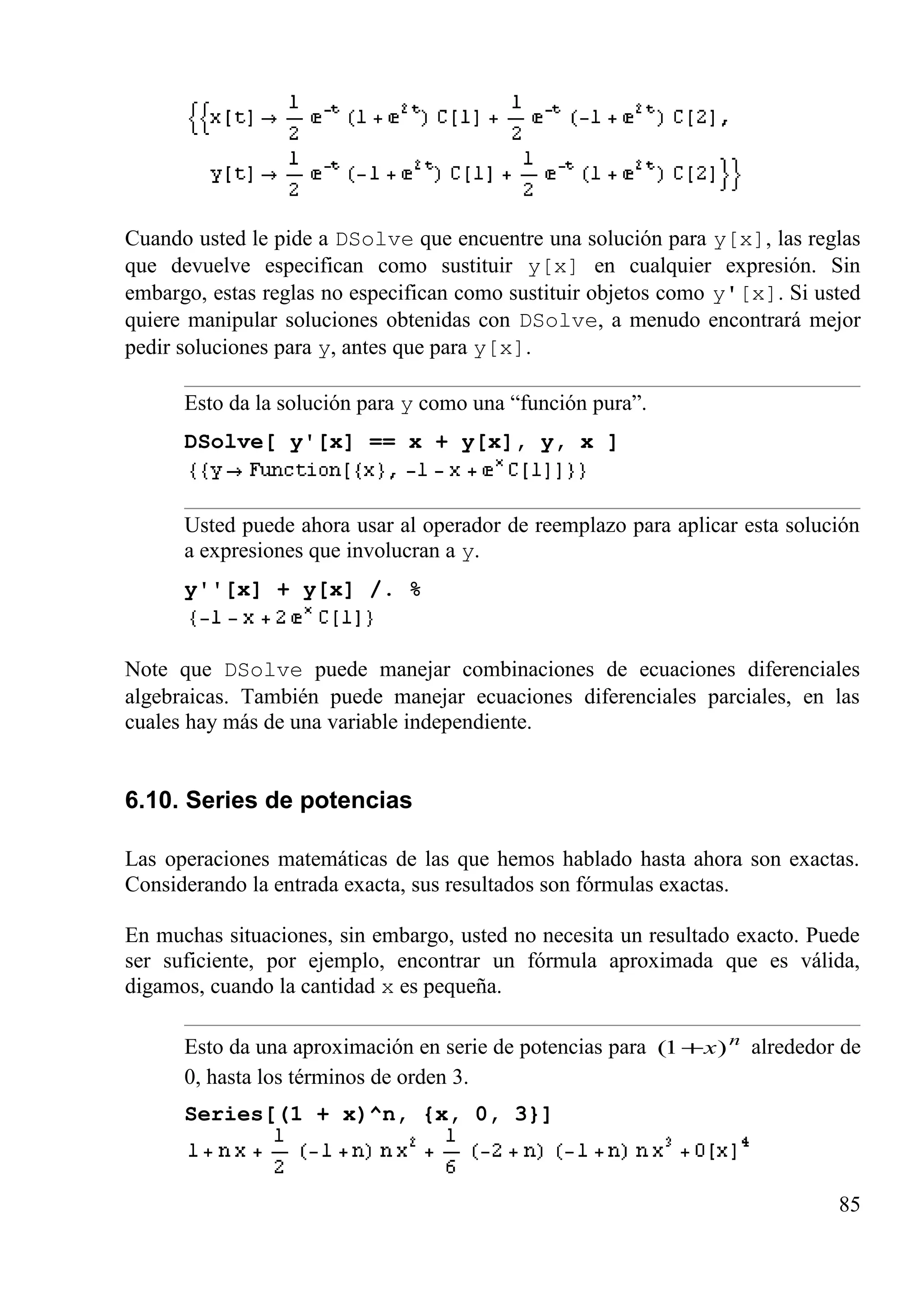 Cuando usted le pide a DSolve que encuentre una solución para y[x], las reglas
que devuelve especifican como sustituir y[x] en cualquier expresión. Sin
embargo, estas reglas no especifican como sustituir objetos como y'[x]. Si usted
quiere manipular soluciones obtenidas con DSolve, a menudo encontrará mejor
pedir soluciones para y, antes que para y[x].
Esto da la solución para y como una “función pura”.
DSolve[ y'[x] == x + y[x], y, x ]
Usted puede ahora usar al operador de reemplazo para aplicar esta solución
a expresiones que involucran a y.
y''[x] + y[x] /. %
Note que DSolve puede manejar combinaciones de ecuaciones diferenciales
algebraicas. También puede manejar ecuaciones diferenciales parciales, en las
cuales hay más de una variable independiente.
6.10. Series de potencias
Las operaciones matemáticas de las que hemos hablado hasta ahora son exactas.
Considerando la entrada exacta, sus resultados son fórmulas exactas.
En muchas situaciones, sin embargo, usted no necesita un resultado exacto. Puede
ser suficiente, por ejemplo, encontrar un fórmula aproximada que es válida,
digamos, cuando la cantidad x es pequeña.
Esto da una aproximación en serie de potencias para n
x)1( + alrededor de
0, hasta los términos de orden 3.
Series[(1 + x)^n, {x, 0, 3}]
85
 