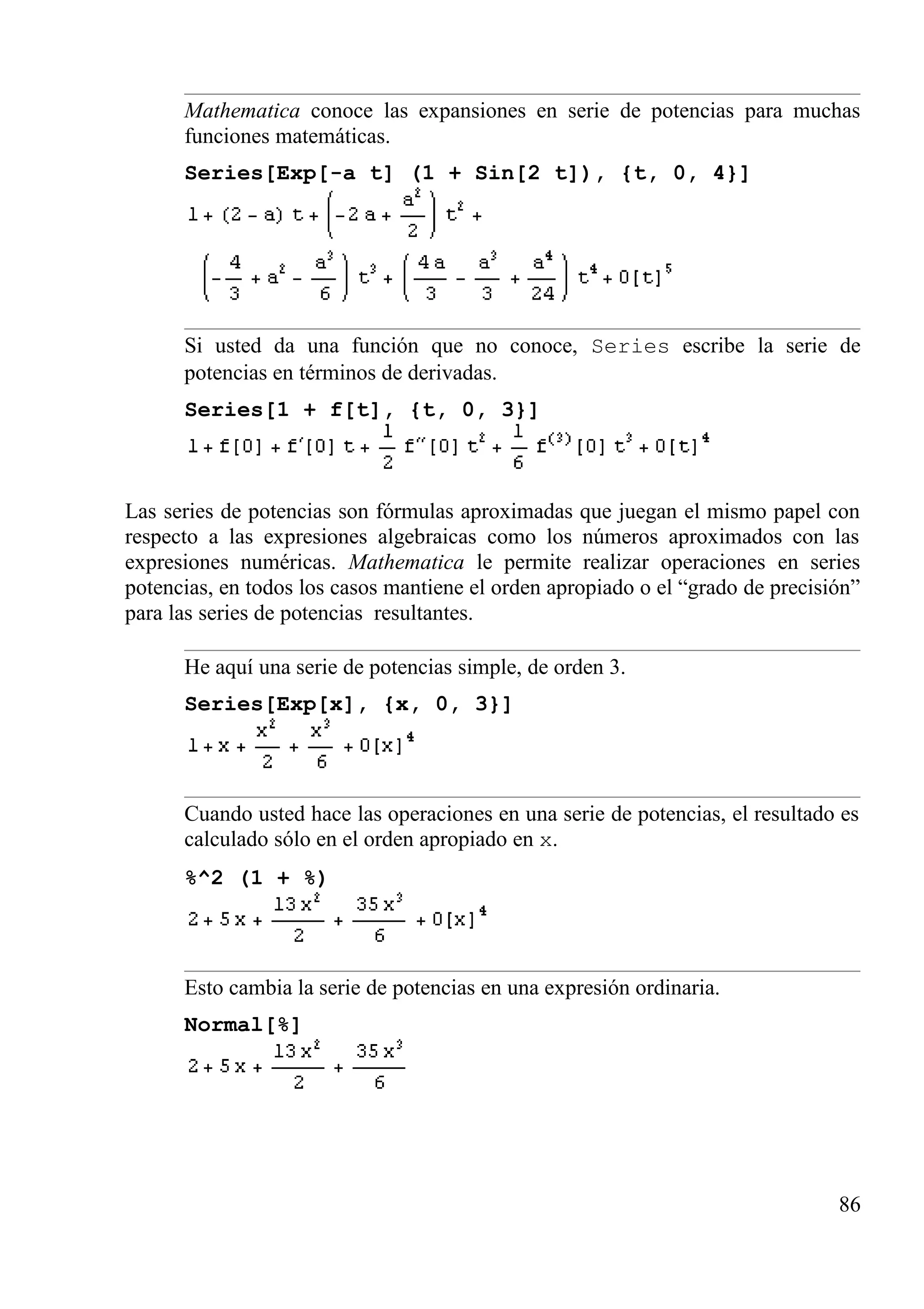 Mathematica conoce las expansiones en serie de potencias para muchas
funciones matemáticas.
Series[Exp[-a t] (1 + Sin[2 t]), {t, 0, 4}]
Si usted da una función que no conoce, Series escribe la serie de
potencias en términos de derivadas.
Series[1 + f[t], {t, 0, 3}]
Las series de potencias son fórmulas aproximadas que juegan el mismo papel con
respecto a las expresiones algebraicas como los números aproximados con las
expresiones numéricas. Mathematica le permite realizar operaciones en series
potencias, en todos los casos mantiene el orden apropiado o el “grado de precisión”
para las series de potencias resultantes.
He aquí una serie de potencias simple, de orden 3.
Series[Exp[x], {x, 0, 3}]
Cuando usted hace las operaciones en una serie de potencias, el resultado es
calculado sólo en el orden apropiado en x.
%^2 (1 + %)
Esto cambia la serie de potencias en una expresión ordinaria.
Normal[%]
86
 