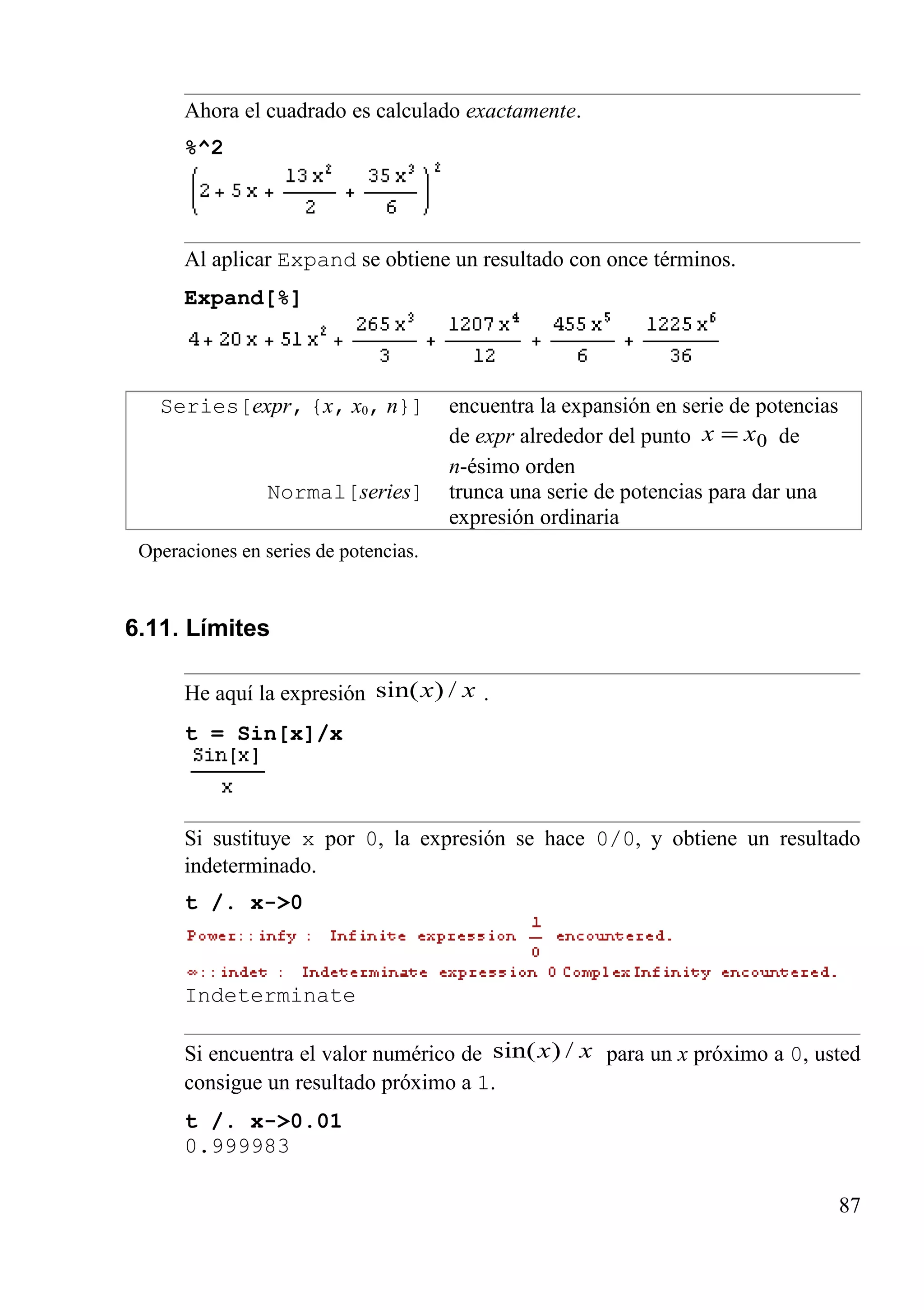 Ahora el cuadrado es calculado exactamente.
%^2
Al aplicar Expand se obtiene un resultado con once términos.
Expand[%]
Series[expr, {x, x0, n}] encuentra la expansión en serie de potencias
de expr alrededor del punto 0xx = de
n-ésimo orden
Normal[series] trunca una serie de potencias para dar una
expresión ordinaria
Operaciones en series de potencias.
6.11. Límites
He aquí la expresión xx /)sin( .
t = Sin[x]/x
Si sustituye x por 0, la expresión se hace 0/0, y obtiene un resultado
indeterminado.
t /. x->0
Indeterminate
Si encuentra el valor numérico de xx /)sin( para un x próximo a 0, usted
consigue un resultado próximo a 1.
t /. x->0.01
0.999983
87
 