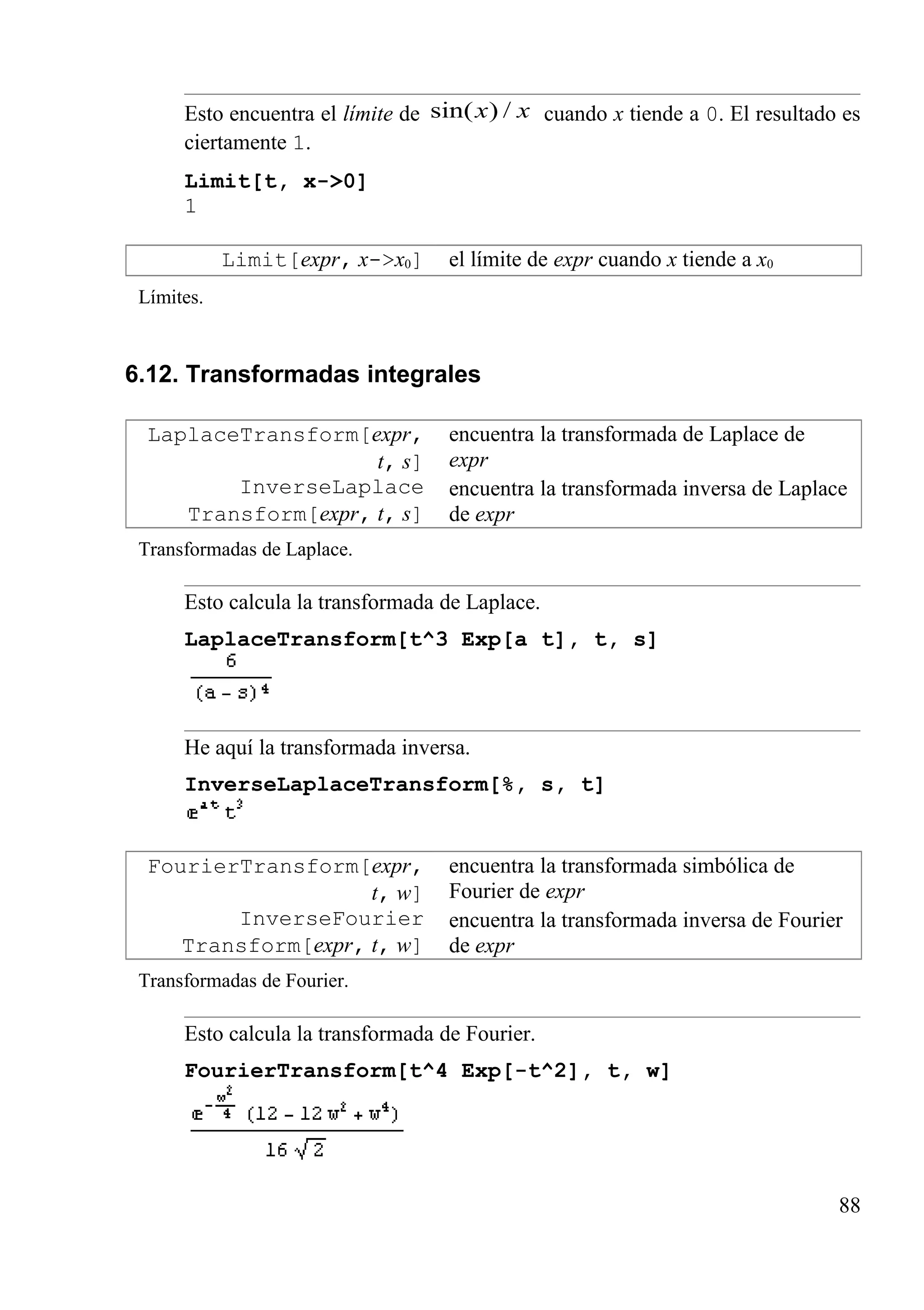 Esto encuentra el límite de xx /)sin( cuando x tiende a 0. El resultado es
ciertamente 1.
Limit[t, x->0]
1
Limit[expr, x->x0] el límite de expr cuando x tiende a x0
Límites.
6.12. Transformadas integrales
LaplaceTransform[expr,
t, s]
encuentra la transformada de Laplace de
expr
InverseLaplace
Transform[expr, t, s]
encuentra la transformada inversa de Laplace
de expr
Transformadas de Laplace.
Esto calcula la transformada de Laplace.
LaplaceTransform[t^3 Exp[a t], t, s]
He aquí la transformada inversa.
InverseLaplaceTransform[%, s, t]
FourierTransform[expr,
t, w]
encuentra la transformada simbólica de
Fourier de expr
InverseFourier
Transform[expr, t, w]
encuentra la transformada inversa de Fourier
de expr
Transformadas de Fourier.
Esto calcula la transformada de Fourier.
FourierTransform[t^4 Exp[-t^2], t, w]
88
 