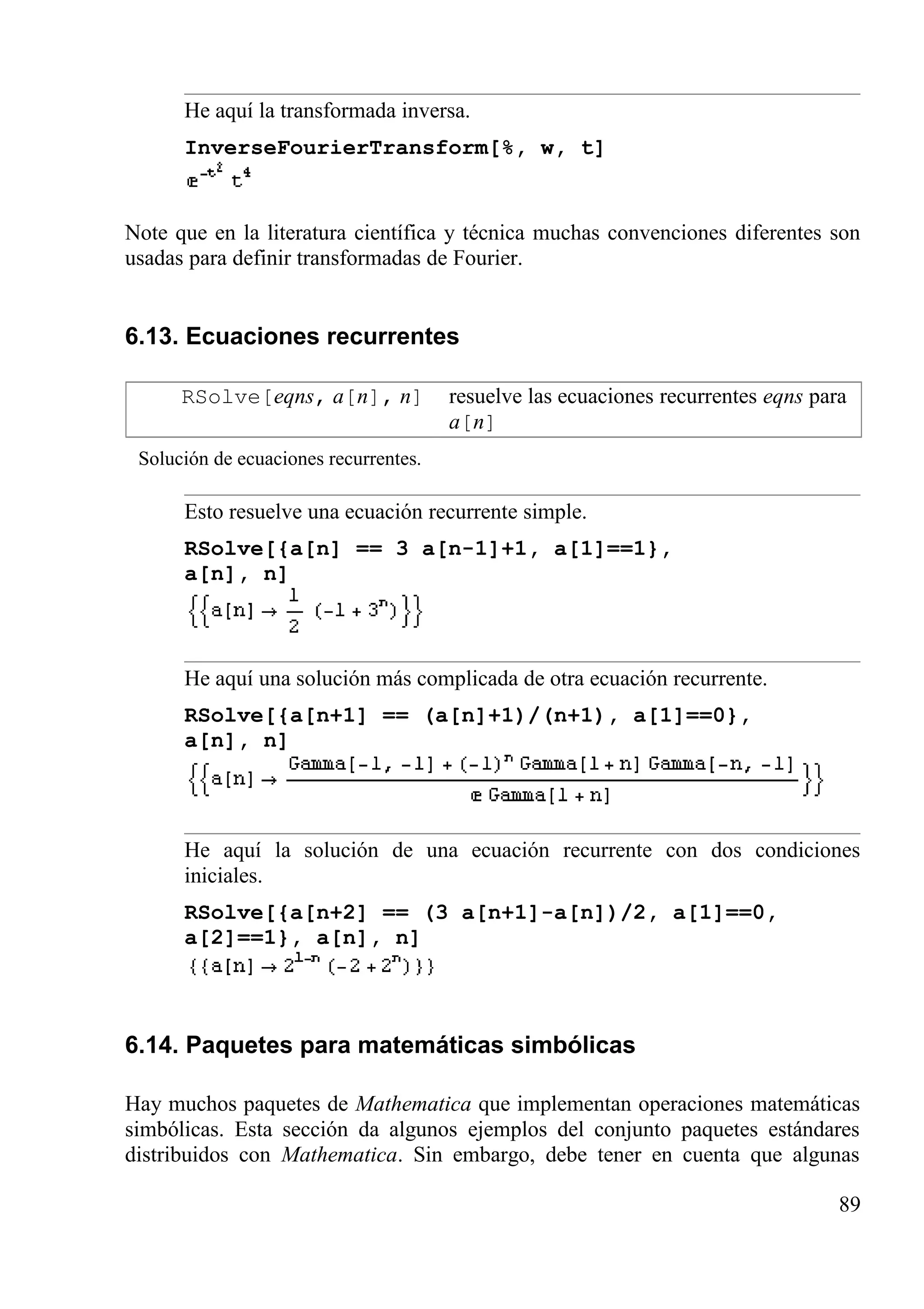 He aquí la transformada inversa.
InverseFourierTransform[%, w, t]
Note que en la literatura científica y técnica muchas convenciones diferentes son
usadas para definir transformadas de Fourier.
6.13. Ecuaciones recurrentes
RSolve[eqns, a[n], n] resuelve las ecuaciones recurrentes eqns para
a[n]
Solución de ecuaciones recurrentes.
Esto resuelve una ecuación recurrente simple.
RSolve[{a[n] == 3 a[n-1]+1, a[1]==1},
a[n], n]
He aquí una solución más complicada de otra ecuación recurrente.
RSolve[{a[n+1] == (a[n]+1)/(n+1), a[1]==0},
a[n], n]
He aquí la solución de una ecuación recurrente con dos condiciones
iniciales.
RSolve[{a[n+2] == (3 a[n+1]-a[n])/2, a[1]==0,
a[2]==1}, a[n], n]
6.14. Paquetes para matemáticas simbólicas
Hay muchos paquetes de Mathematica que implementan operaciones matemáticas
simbólicas. Esta sección da algunos ejemplos del conjunto paquetes estándares
distribuidos con Mathematica. Sin embargo, debe tener en cuenta que algunas
89
 