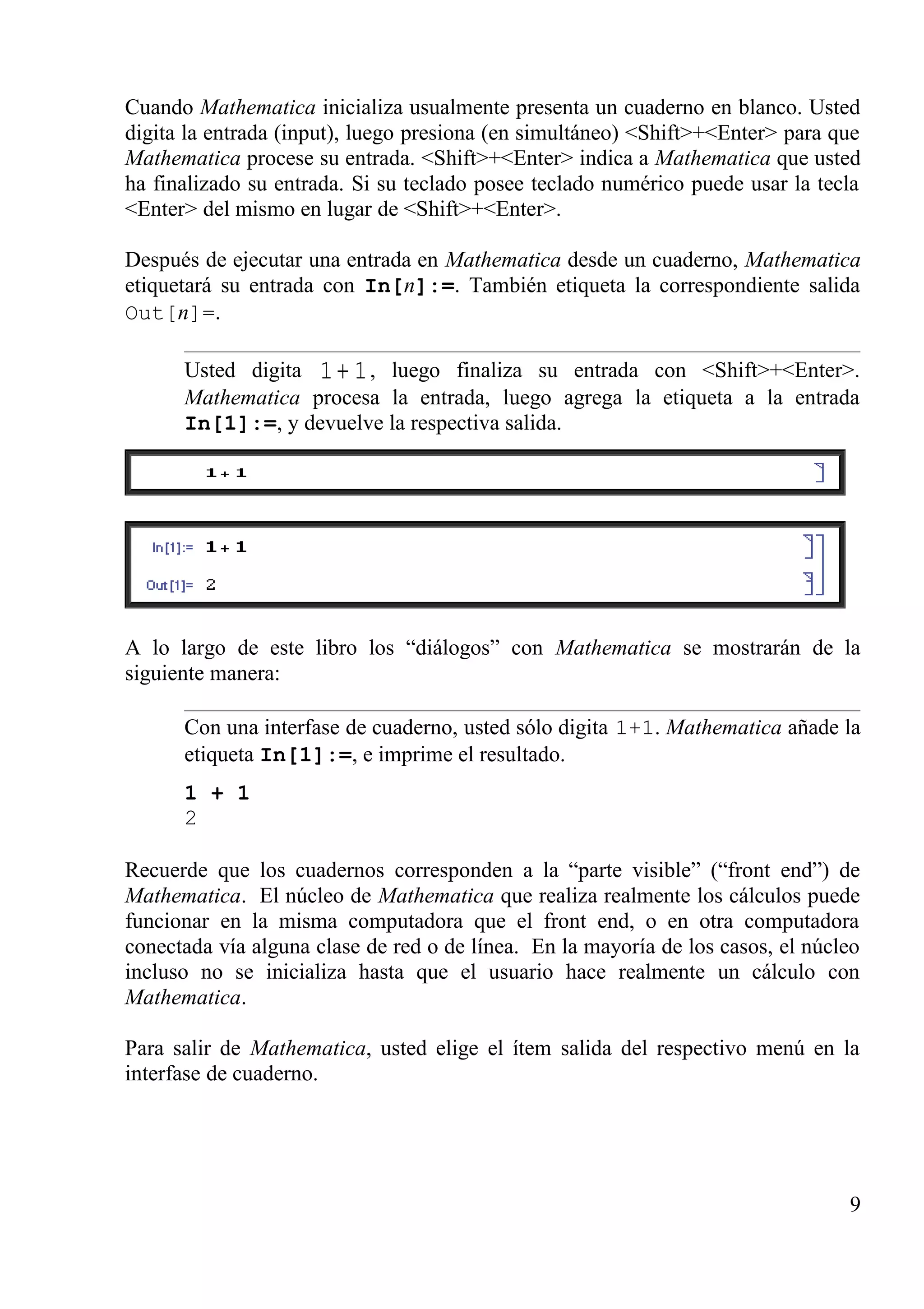 Cuando Mathematica inicializa usualmente presenta un cuaderno en blanco. Usted
digita la entrada (input), luego presiona (en simultáneo) <Shift>+<Enter> para que
Mathematica procese su entrada. <Shift>+<Enter> indica a Mathematica que usted
ha finalizado su entrada. Si su teclado posee teclado numérico puede usar la tecla
<Enter> del mismo en lugar de <Shift>+<Enter>.
Después de ejecutar una entrada en Mathematica desde un cuaderno, Mathematica
etiquetará su entrada con In[n]:=. También etiqueta la correspondiente salida
Out[n]=.
Usted digita 11 + , luego finaliza su entrada con <Shift>+<Enter>.
Mathematica procesa la entrada, luego agrega la etiqueta a la entrada
In[1]:=, y devuelve la respectiva salida.
A lo largo de este libro los “diálogos” con Mathematica se mostrarán de la
siguiente manera:
Con una interfase de cuaderno, usted sólo digita 1+1. Mathematica añade la
etiqueta In[1]:=, e imprime el resultado.
1 + 1
2
Recuerde que los cuadernos corresponden a la “parte visible” (“front end”) de
Mathematica. El núcleo de Mathematica que realiza realmente los cálculos puede
funcionar en la misma computadora que el front end, o en otra computadora
conectada vía alguna clase de red o de línea. En la mayoría de los casos, el núcleo
incluso no se inicializa hasta que el usuario hace realmente un cálculo con
Mathematica.
Para salir de Mathematica, usted elige el ítem salida del respectivo menú en la
interfase de cuaderno.
9
 