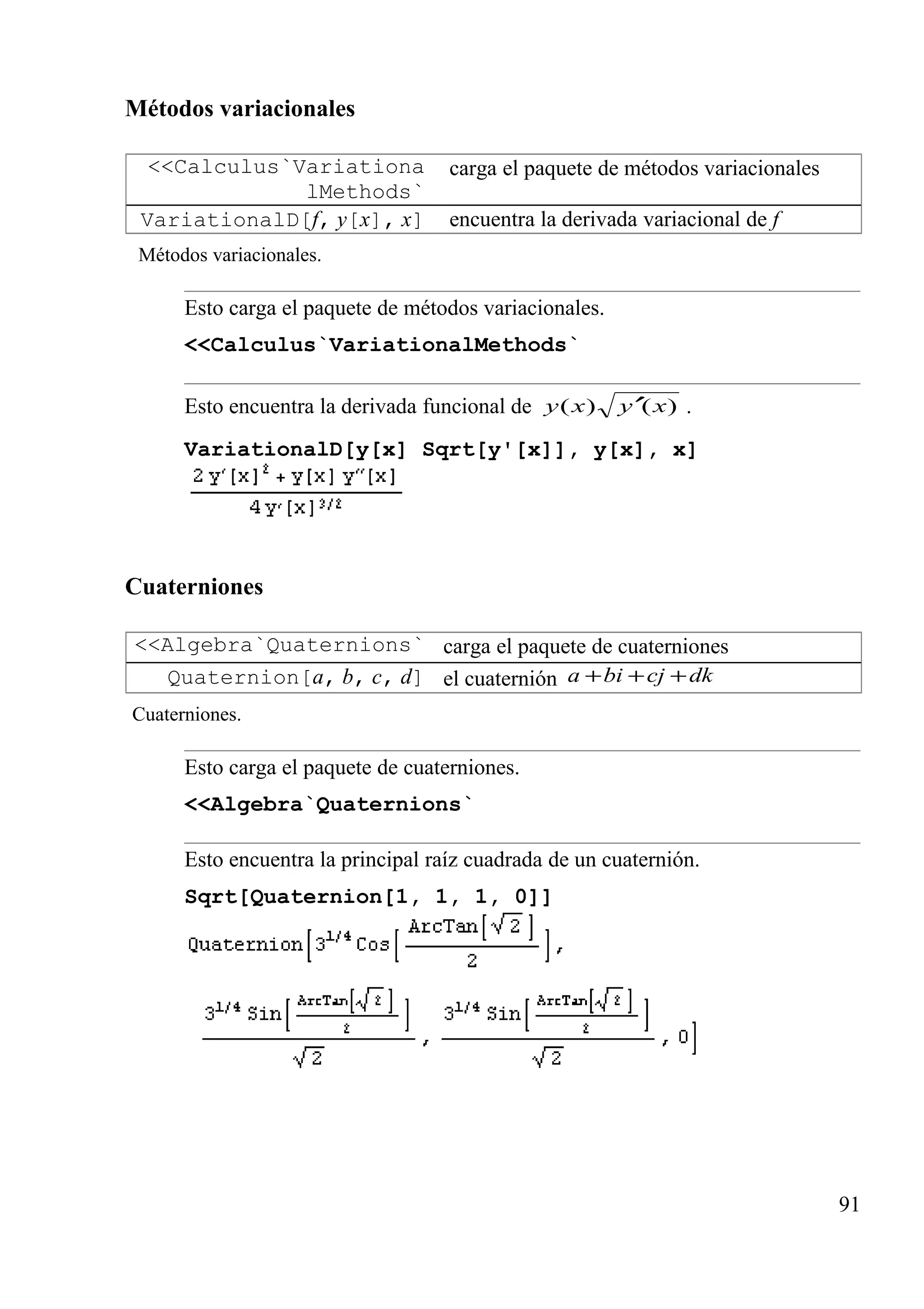 Métodos variacionales
<<Calculus`Variationa
lMethods`
carga el paquete de métodos variacionales
VariationalD[f, y[x], x] encuentra la derivada variacional de f
Métodos variacionales.
Esto carga el paquete de métodos variacionales.
<<Calculus`VariationalMethods`
Esto encuentra la derivada funcional de )()( xyxy ′ .
VariationalD[y[x] Sqrt[y'[x]], y[x], x]
Cuaterniones
<<Algebra`Quaternions` carga el paquete de cuaterniones
Quaternion[a, b, c, d] el cuaternión dkcjbia +++
Cuaterniones.
Esto carga el paquete de cuaterniones.
<<Algebra`Quaternions`
Esto encuentra la principal raíz cuadrada de un cuaternión.
Sqrt[Quaternion[1, 1, 1, 0]]
91
 