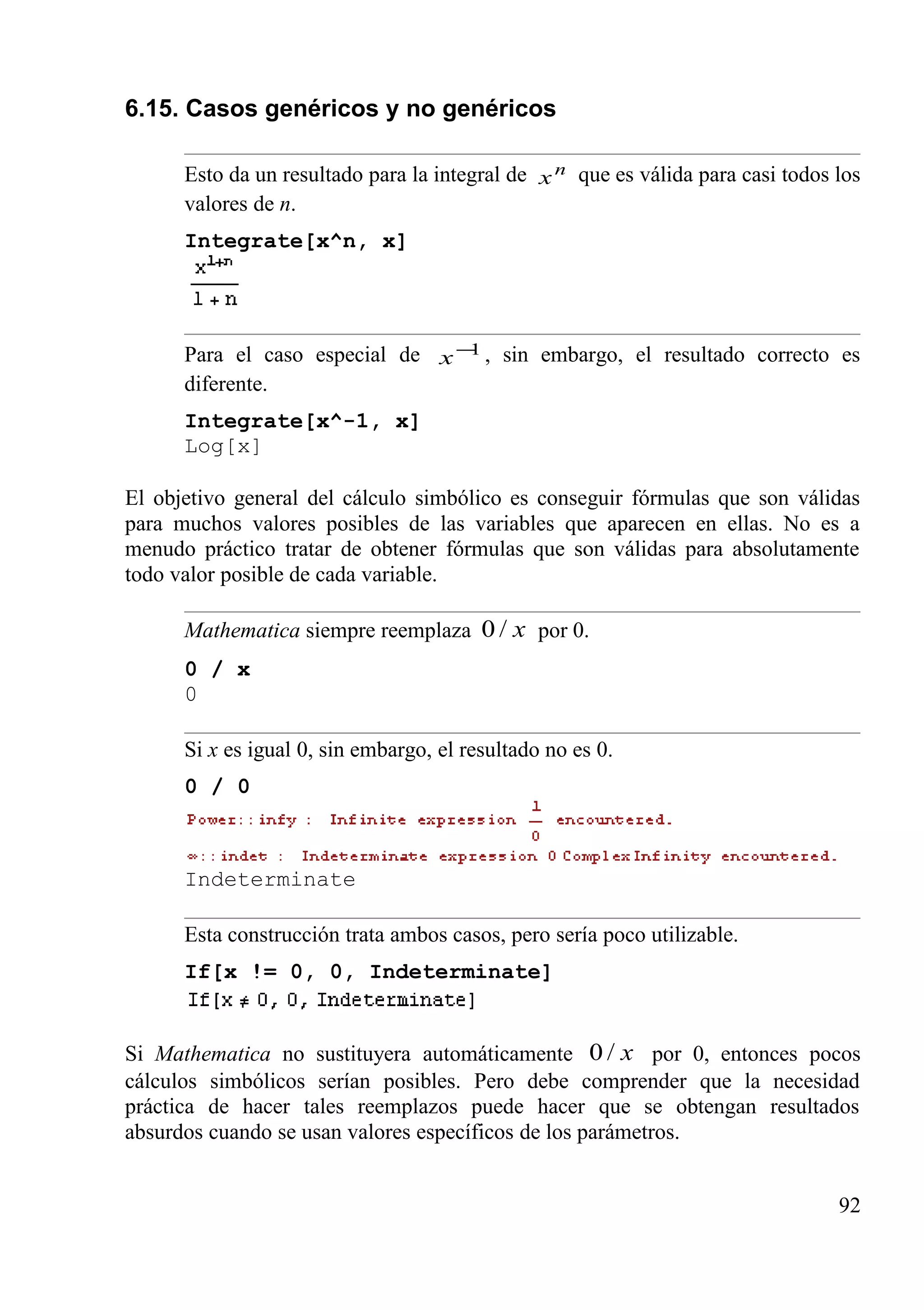 6.15. Casos genéricos y no genéricos
Esto da un resultado para la integral de n
x que es válida para casi todos los
valores de n.
Integrate[x^n, x]
Para el caso especial de 1−
x , sin embargo, el resultado correcto es
diferente.
Integrate[x^-1, x]
Log[x]
El objetivo general del cálculo simbólico es conseguir fórmulas que son válidas
para muchos valores posibles de las variables que aparecen en ellas. No es a
menudo práctico tratar de obtener fórmulas que son válidas para absolutamente
todo valor posible de cada variable.
Mathematica siempre reemplaza x/0 por 0.
0 / x
0
Si x es igual 0, sin embargo, el resultado no es 0.
0 / 0
Indeterminate
Esta construcción trata ambos casos, pero sería poco utilizable.
If[x != 0, 0, Indeterminate]
Si Mathematica no sustituyera automáticamente x/0 por 0, entonces pocos
cálculos simbólicos serían posibles. Pero debe comprender que la necesidad
práctica de hacer tales reemplazos puede hacer que se obtengan resultados
absurdos cuando se usan valores específicos de los parámetros.
92
 